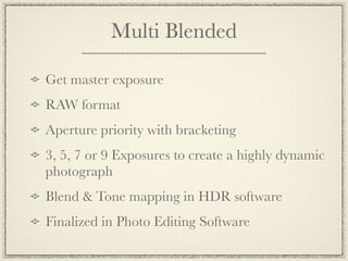 Multi Blended

Get master exposure
RAW format
Aperture priority with bracketing
3, 5, 7 or 9 Exposures to create a highly dynamic
photograph
Blend & Tone mapping in HDR software
Finalized in Photo Editing Software
 
