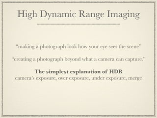 High Dynamic Range Imaging


 “making a photograph look how your eye sees the scene”

“creating a photograph beyond what a camera can capture.”

         The simplest explanation of HDR
 camera’s exposure, over exposure, under exposure, merge
 