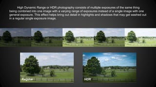 High Dynamic Range or HDR photography consists of multiple exposures of the same thing
being combined into one image with a varying range of exposures instead of a single image with one
general exposure. This effect helps bring out detail in highlights and shadows that may get washed out
in a regular single exposure image.
HDRRegular
 