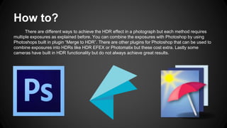 How to?
There are different ways to achieve the HDR effect in a photograph but each method requires
multiple exposures as explained before. You can combine the exposures with Photoshop by using
Photoshops built in plugin “Merge to HDR”. There are other plugins for Photoshop that can be used to
combine exposures into HDRs like HDR EFEX or Photomatix but these cost extra. Lastly some
cameras have built in HDR functionality but do not always achieve great results.
 