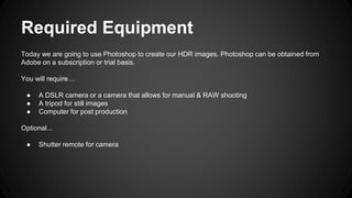 Required Equipment
Today we are going to use Photoshop to create our HDR images. Photoshop can be obtained from
Adobe on a subscription or trial basis.
You will require…
● A DSLR camera or a camera that allows for manual & RAW shooting
● A tripod for still images
● Computer for post production
Optional...
● Shutter remote for camera
 