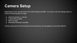 Camera Setup
Depending on your camera brand and model settings will differ. You want to use the settings below to
achieve the best quality of image.
● Aperture priority or manual
● Lowest ISO possible
● Raw not Jpeg
● Bracketed shooting if possible
I will be using Canon for this tutorial but the instructions can be applied to most other DSLR’s.
 