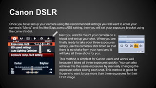 Canon DSLR
Once you have set up your camera using the recommended settings you will want to enter your
camera's “Menu” and find the Expo.comp./AEB setting, then you will set your exposure bracket using
the camera's dial.
Next you want to mount your camera on a
tripod and set up your shot. When you are
finally ready to take your three exposures
simply use the camera’s shot timer so that
there is no shake from your hand and it
will take all three shots for you.
This method is simplest for Canon users and works well
because it takes all three exposures quickly. You can also
achieve this the same exposures by manually changing the
exposure before taking each shot. This method is good for
those who want to use more than three exposures for their
HDR image.
 