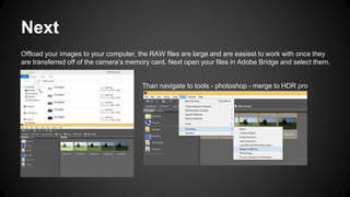 Next
Offload your images to your computer, the RAW files are large and are easiest to work with once they
are transferred off of the camera’s memory card. Next open your files in Adobe Bridge and select them.
Than navigate to tools - photoshop - merge to HDR pro
 
