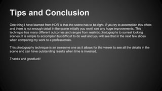 Tips and Conclusion
One thing I have learned from HDR is that the scene has to be right, if you try to accomplish this effect
and there is not enough detail in the scene initially you won't see any huge improvements. This
technique has many different outcomes and ranges from realistic photographs to surreal looking
scenes. It is simple to accomplish but difficult to do well and you will see that in the next few slides
when comparing my work to a professionals.
This photography technique is an awesome one as it allows for the viewer to see all the details in the
scene and can have outstanding results when time is invested.
Thanks and goodluck!
 