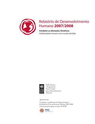 Relatório de Desenvolvimento
Humano 2007/2008
Combater as alterações climáticas:
Solidariedade humana num mundo dividido




         Publicado para
         o Programa das
         Nações Unidas
         para o Desenvolvimento
         (PNUD)


Agradecimento:
A tradução e a publicação da edição portuguesa
do Relatório de Desenvolvimento Humano 2007/2008
só foram possíveis graças ao apoio do IPAD
 