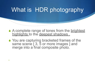 What is  HDR photographyA complete range of tones from the brightest highlights to the deepest shadows .You are capturing bracketed frames of the same scene [ 3, 5 or more images ] and merge into a final composite photo.                                         