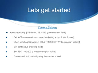 Lets get startedCamera SettingsAperture priority  [ f/5.6 min., f/8 – f/13 good depth of field ]       Set  AEB= automatic exposure bracketing [expo 0, +/-  2 max ]       when shooting 3 images, [ DO A TEST SHOT 1st to establish setting].       Set continuous shooting mode       Set  ISO  100-200  [ to reduce digital noise]       Camera will automatically vary the shutter speed