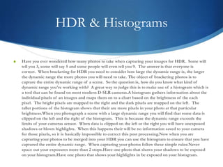 HDR & HistogramsHave you ever wondered how many photos to take when capturing your images for HDR.  Some will tell you 3, some will say 5 and some people will even tell you 9.  The answer is that everyone is correct.  When bracketing for HDR you need to consider how large the dynamic range is, the larger the dynamic range the more photos you will need to take. The object of bracketing photos is to capture the entire dynamic range of a scene.  So the question is, how do you know what kind of dynamic range you're working with?  A great way to judge this is to make use of a histogram which is a tool that can be found on most modern D-SLR cameras.A histogram gathers information about the individual pixels of an images and maps them on to a chart based on the brightness of the each pixel.  The bright pixels are mapped to the right and the dark pixels are mapped on the left.  The taller portions of the histogram shows that their are more pixels in your photo at that particular brightness.When you photograph a scene with a large dynamic range you will find that some data is clipped on the left and the right of the histogram.  This is because the dynamic range exceeds the limits of your cameras sensor.  When data is clipped on the left or the right you will have unexposed shadows or blown highlights.  When this happens their will be no information saved to your camera for those pixels, so it is basically impossible to correct this post processing.Now when you are capturing your photos to be merged into your HDR you can use the histogram to ensure that you have captured the entire dynamic range.  When capturing your photos follow these simple rules:Never space out your exposures more than 2 stops.Have one photo that shows your shadows to be exposed on your histogram.Have one photo that shows your highlights in be exposed on your histogram.