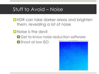 Stuff to Avoid – Noise

HDR can take darker areas and brighten
 them, revealing a lot of noise
Noise is the devil
   Get to know noise reduction software
   Shoot at low ISO
 