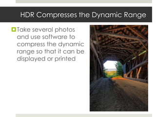 HDR Compresses the Dynamic Range

Take several photos
 and use software to
 compress the dynamic
 range so that it can be
 displayed or printed
 