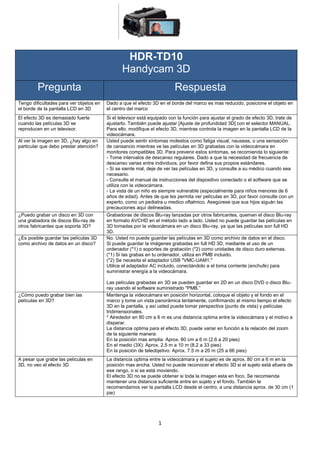 HDR-TD10
                                                Handycam 3D
         Pregunta                                                        Respuesta
Tengo dificultades para ver objetos en   Dado a que el efecto 3D en el borde del marco es mas reducido, posicione el objeto en
el borde de la pantalla LCD en 3D        el centro del marco
El efecto 3D es demasiado fuerte         Si el televisor está equipado con la función para ajustar el grado de efecto 3D, trate de
cuando las películas 3D se               ajustarlo. También puede ajustar [Ajuste de profundidad 3D] con el selector MANUAL.
reproducen en un televisor.              Para ello, modifique el efecto 3D, mientras controla la imagen en la pantalla LCD de la
                                         videocámara.
Al ver la imagen en 3D, ¿hay algo en     Usted puede sentir síntomas molestos como fatiga visual, nauseas, o una sensación
particular que debo prestar atención?    de cansancio mientras ve las películas en 3D grabadas con la videocámara en
                                         monitores compatibles 3D. Para prevenir estos síntomas, se recomienda lo siguiente:
                                         - Tome intervalos de descanso regulares. Dado a que la necesidad de frecuencia de
                                         descanso varias entre individuos, por favor defina sus propios estándares.
                                         - Si se siente mal, deje de ver las películas en 3D, y consulte a su médico cuando sea
                                         necesario.
                                         - Consulte el manual de instrucciones del dispositivo conectado o el software que se
                                         utiliza con la videocámara.
                                         - La vista de un niño es siempre vulnerable (especialmente para niños menores de 6
                                         años de edad). Antes de que les permita ver películas en 3D, por favor consulte con un
                                         experto, como un pediatra u medico oftalmico. Asegúrese que sus hijos siguán las
                                         precauciones aquí delineadas.
¿Puedo grabar un disco en 3D con         Grabadoras de discos Blu-ray lanzadas por otros fabricantes, queman el disco Blu-ray
una grabadora de discos Blu-ray de       en formato AVCHD en el método lado a lado. Usted no puede guardar las películas en
otros fabricantes que soporta 3D?        3D tomadas por la videocámara en un disco Blu-ray, ya que las películas son full HD
                                         3D.
¿Es posible guardar las películas 3D     No. Usted no puede guardar las películas en 3D como archivo de datos en el disco.
como archivo de datos en un disco?       Si puede guardar la imágenes grabadas en full HD 3D, mediante el uso de un
                                         ordenador (*1) o soportes de grabación (*2) como unidades de disco duro externas.
                                         (*1) Si las grabas en tu ordenador, utiliza en PMB incluido.
                                         (*2) Se necesita el adaptador USB "VMC-UAM1."
                                         Utilice el adaptador AC incluido, conectándolo a el toma corriente (enchufe) para
                                         suministrar energía a la videocámara.

                                         Las películas grabadas en 3D se pueden guardar en 2D en un disco DVD o disco Blu-
                                         ray usando el software suministrado "PMB.”
¿Cómo puedo grabar bien las              Mantenga la videocámara en posición horizontal, coloque el objeto y el fondo en el
películas en 3D?                         marco y tome un vista panorámica lentamente, confirmando al mismo tiempo el efecto
                                         3D en la pantalla, y así usted puede tomar perspectiva (punto de vista) y películas
                                         tridimensionales.
                                         * Alrededor en 80 cm a 6 m es una distancia optima entre la videocámara y el motivo a
                                         disparar.
                                         La distancia optima para el efecto 3D, puede variar en función a la relación del zoom
                                         de la siguiente manera:
                                         En la posición mas amplia: Aprox. 80 cm a 6 m (2.6 a 20 pies)
                                         En el medio (3X): Aprox. 2.5 m a 10 m (8.2 a 33 pies)
                                         En la posición de teleobjetivo: Aprox. 7.5 m a 20 m (25 a 66 pies)
A pesar que grabe las películas en       La distancia optima entre la videocámara y el sujeto es de aprox. 80 cm a 6 m en la
3D, no veo el efecto 3D                  posición mas ancha. Usted no puede reconocer el efecto 3D si el sujeto está afuera de
                                         ese rango, o si se está moviendo.
                                         El efecto 3D no se puede obtener si toda la imagen esta en foco, Se recomienda
                                         mantener una distancia suficiente entre en sujeto y el fondo. También te
                                         recomendamos ver la pantalla LCD desde el centro, a una distancia aprox. de 30 cm (1
                                         pie)




                                                                 1
 