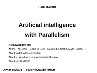 HABILITATION




             Artificial intelligence
                   with Parallelism
    Acknowledgments:
    All the TAO team. People in Liège, Taiwan, Lri,Artelys, Mash, Iomca, ..,
    Thanks a lot to the committee.
    Thanks + good recovery to Jonathan Shapiro.
    Thanks to Grid5000.


Olivier Teytaud     olivier.teytaud@inria.fr
 