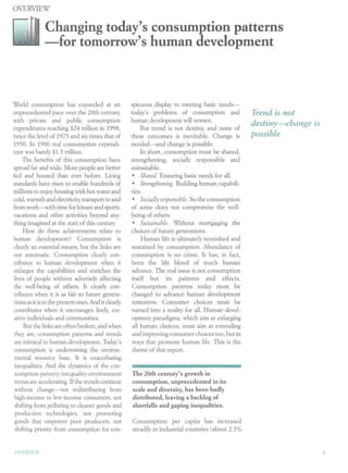 OVERVIEW

              Changing today's consumption patterns
              -for tomorrow's human development



World consumption has expanded at an                 spicuous display to meeting basic needs-
unprecedented pace over the 20th century,            today's problems of consumption and            Trend is not
with private and public consumption                  human development will worsen.
                                                                                                    destiny-change is
expenditures reaching $24 trillion in 1998,               But trend is not destiny, and none of
twice the level of 1975 and six times that of        these outcomes is inevitable. Change is        possible
1950. In 1900 real consumption expendi-              needed-and change is possible.
ture was barely $1.5 trillion.                            In short, consumption must be shared,
     The benefits of this consumption have           strengthening, socially responsible and
spread far and wide. More people are better          sustainable.
fed and housed than ever before. Living               • Shared. Ensuring basic needs for all.
standards have risen to enable hundreds of            • Strengthening. Building human capabili-
millions to enjoy housing with hot water and         ties.
cold, warmth and electricity, transport to and        • Socially responsible. So the consumption
from work-with time for leisure and sports,          of some does not compromise the well-
vacations and other activities beyond any-           being of others.
thing imagined at the start of this century.          • Sustainable. Without mortgaging the
     How do these achievements relate to             choices of future generations.
human development? Consumption is                         Human life is ultimately nourished and
clearly an essential means, but the links are        sustained by consumption. Abundance of
not automatic. Consumption clearly con-              consumption is no crime. It has, in fact,
tributes to human development when it                been the life blood of much human
enlarges the capabilities and enriches the           advance. The real issue is not consumption
lives of people without adversely affecting          itself but its patterns and effects.
the well-being of others. It clearly con-            Consumption patterns today must be
tributes when it is as fair to future genera-        changed to advance human development
tions as it is to the present ones. And it clearly   tomorrow. Consumer choices must be
contributes when it encourages lively, cre-           turned into a reality for all. Human devel-
 ative individuals and communities.                   opment paradigms, which aim at enlarging
     But the links are often broken, and when         all human choices, must aim at extending
 they are, consumption patterns and trends            and improving consumer choices too, but in
 are inimical to human development. Today's           ways that promote human life. This is the
 consumption is undermining the environ-              theme of this report.
 mental resource base. It is exacerbating
 inequalities. And the dynamics of the con-
 sumption-poverty-inequality-environment             The 20th century's growth in
 nexus are accelerating. If the trends continue      consumption, unprecedented in its
 without change-not redistributing from              scale and diversity, has been badly
 high-income to low-income consumers, not            distributed, leaving a backlog of
 shifting from polluting to cleaner goods and        shortfalls and gaping inequalities.
 production technologies, not promoting
 goods that empower poor producers, not              Consumption per capita has increased
 shifting priority from consumption for con-         steadily in industrial countries (about 2.3%


OVEI{VIEW
 