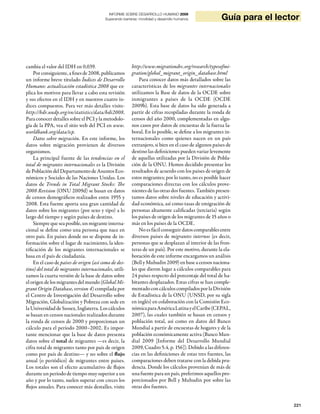 Guía para el lector
                                           INFORME SOBRE DESARROLLO HUMANO 2009
                                         Superando barreras: movilidad y desarrollo humanos




cambia el valor del IDH en 0,039.                        http://www.migrationdrc.org/research/typesofmi-
    Por consiguiente, a fines de 2008, publicamos        gration/global_migrant_origin_database.html
un informe breve titulado Índices de Desarrollo              Para conocer datos más detallados sobre las
Humano: actualización estadística 2008 que ex-           características de los migrantes internacionales
plica los motivos para llevar a cabo esta revisión       utilizamos la Base de datos de la OCDE sobre
y sus efectos en el IDH y en nuestros cuatro ín-         inmigrantes a países de la OCDE (OCDE
dices compuestos. Para ver más detalles visite-          2009b). Esta base de datos ha sido generada a
http://hdr.undp.org/en/statistics/data/hdi2008.          partir de cifras recopiladas durante la ronda de
Para conocer detalles sobre el PCI y la metodolo-        censos del año 2000, complementadas en algu-
gía de la PPA, vea el sitio web del PCI en www.          nos casos por datos de encuestas de la fuerza la-
worldbank.org/data/icp.                                  boral. En lo posible, se define a los migrantes in-
    Datos sobre migración. En este informe, los          ternacionales como quienes nacen en un país
datos sobre migración provienen de diversos              extranjero, si bien en el caso de algunos países de
organismos.                                              destino las definiciones pueden variar levemente
    La principal fuente de las tendencias en el          de aquellas utilizadas por la División de Pobla-
total de migrantes internacionales es la División        ción de la ONU. Hemos decidido presentar los
de Población del Departamento de Asuntos Eco-            resultados de acuerdo con los países de origen de
nómicos y Sociales de las Naciones Unidas. Los           estos migrantes; por lo tanto, no es posible hacer
datos de Trends in Total Migrant Stocks: The             comparaciones directas con los cálculos prove-
2008 Revision (ONU 2009d) se basan en datos              nientes de las otras dos fuentes. También presen-
de censos demográficos realizados entre 1955 y           tamos datos sobre niveles de educación y activi-
2008. Esta fuente aporta una gran cantidad de            dad económica, así como tasas de emigración de
datos sobre los migrantes (por sexo y tipo) a lo         personas altamente calificadas (terciaria) según
largo del tiempo y según países de destino.              los países de origen de los migrantes de 15 años o
    Siempre que sea posible, un migrante interna-        más en los países de la OCDE.
cional se define como una persona que nace en                No es fácil conseguir datos comparables entre
otro país. En países donde no se dispone de in-          diversos países de migrantes internos (es decir,
formación sobre el lugar de nacimiento, la iden-         personas que se desplazan al interior de las fron-
tificación de los migrantes internacionales se           teras de un país). Por este motivo, durante la ela-
basa en el país de ciudadanía.                           boración de este informe encargamos un análisis
    En el caso de países de origen (así como de des-     (Bell y Muhudin 2009) en base a censos naciona-
tino) del total de migrantes internacionales, utili-     les que dieron lugar a cálculos comparables para
zamos la cuarta versión de la base de datos sobre        24 países respecto del porcentaje del total de ha-
el origen de los migrantes del mundo (Global Mi-         bitantes desplazados. Estas cifras se han comple-
grant Origin Database, version 4) compilada por          mentado con cálculos compilados por la División
el Centro de Investigación del Desarrollo sobre          de Estadística de la ONU (UNSD, por su sigla
Migración, Globalización y Pobreza con sede en           en inglés) en colaboración con la Comisión Eco-
la Universidad de Sussex, Inglaterra. Los cálculos       nómica para América Latina y el Caribe (CEPAL,
se basan en censos nacionales realizados durante         2007), las cuales también se basan en censos y
la ronda de censos de 2000 y proporcionan un             población total, así como en datos del Banco
cálculo para el período 2000–2002. Es impor-             Mundial a partir de encuestas de hogares y de la
tante mencionar que la base de datos presenta            población económicamente activa (Banco Mun-
datos sobre el total de migrantes —es decir, la          dial 2009 [Informe del Desarrollo Mundial
cifra total de migrantes tanto por país de origen        2009, Cuadro 5.4, p. 156]). Debido a las diferen-
como por país de destino— y no sobre el flujo            cias en las definiciones de estas tres fuentes, las
anual (o periódico) de migrantes entre países.           comparaciones deben tratarse con la debida pru-
Los totales son el efecto acumulativo de flujos          dencia. Donde los cálculos provenían de más de
durante un período de tiempo muy superior a un           una fuente para un país, preferimos aquellos pro-
año y por lo tanto, suelen superar con creces los        porcionados por Bell y Muhudin por sobre las
flujos anuales. Para conocer más destalles, visite       otras dos fuentes.


                                                                                                                        221
 