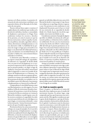 INFORME SOBRE DESARROLLO HUMANO 2009
                                                              Superando barreras: movilidad y desarrollo humanos                      1



internos en la Rusia soviética. La posterior eli-     general, un individuo objeto de trata carece de la           Si bien es cierto
minación de tales restricciones contribuyó a una      libertad de decidir si interrumpir el viaje, buscar          la movilidad tiene
expansión drástica de las libertades de los habi-     otro trabajo una vez que llega a destino o regresar          un enorme valor
tantes de estos países.                               a casa. Una persona en estas condiciones se está             intrínseco, su valor
    Nuestro informe busca captar y examinar el        desplazando físicamente, pero lo hace en virtud              instrumental para
amplio abanico de condiciones que inciden en la       de una restricción de su capacidad de decidir                propiciar otras
decisión de individuos, familias o comunidades        dónde vivir. Desde el punto de vista de las capa-            dimensiones del
de desplazarse o permanecer en el lugar. Estas        cidades, tiene menos movilidad, no más.                      desarrollo humano
condiciones incluyen los recursos y derechos              Consideremos asimismo el ejemplo de alguien              puede tener también
de las personas, así como la manera en que las        que debe irse debido a la amenaza de sufrir per-             considerable
diversas restricciones, inclusive aquellas vincula-   secución política o al deterioro de las condicio-            importancia
das con políticas, mercados, seguridad, cultura y     nes ambientales. En este caso, las circunstancias
valores, determinan si el desplazamiento es o no      externas han hecho más difícil o incluso impo-
una alternativa viable. La habilidad de las per-      sible del todo que la persona permanezca en su
sonas de escoger un lugar para convertirlo en su      hogar. Estas situaciones limitan el alcance de sus
hogar es una dimensión de la libertad humana a        opciones, reduciendo con ello su libertad de ele-
la que nos referimos con movilidad humana. El         gir donde vivir. Es muy posible que el desplaza-
recuadro 1.3 define éste y otros términos básicos     miento inducido coincida con el empeoramiento
utilizados en el informe.                             de sus condiciones de vida, pero eso no significa
    La distinción entre libertades y acciones es      que el traslado sea la causa de ese deterioro. De
un aspecto central del enfoque de capacidades.        hecho, si la persona no pudiese desplazarse, las
Al referirnos a la “capacidad” de decidir dónde       consecuencias podrían ser mucho peores.
vivir, así como al acto de desplazarse en sí, reco-       Aunque sea tentador considerar la distinción
nocemos la importancia de las condiciones en las      entre movilidad y movimiento como algo acadé-
que las personas pueden o no elegir su lugar de       mico, debemos aprovechar la oportunidad para
residencia. Gran parte del análisis convencional      poner énfasis en que la libertad de elegir donde
sobre la migración se centra en el estudio de los     vivir surgió como un importante tema en una in-
efectos del desplazamiento en el bienestar. Sin       vestigación destinada a descubrir qué piensan los
embargo, nosotros no sólo nos ocupamos del mo-        pobres sobre la migración (recuadro 1.4). A fin
vimiento en sí mismo, sino también de la libertad     de cuentas, sus visiones tienen más importancia
de las personas de decidir si se trasladan o no. La   que aquellas de los expertos, puesto que son ellos
movilidad es parte de la libertad; el movimiento      quienes deben tomar la difícil decisión de asumir
o desplazamiento es el ejercicio de esa libertad29.   o no el riesgo de un traslado.
    Comprendemos la movilidad humana como
una libertad positiva y no sólo negativa. En otras    1.4 Cuál es nuestro aporte
palabras, la falta de restricciones formales al mo-   Poner a la gente y su libertad en el centro del
vimiento de las personas a través de las fronteras    desarrollo tiene implicancias para el estudio del
y al interior de ellas no constituye en sí misma la   movimiento humano. En primer lugar, exige
libertad de trasladarse cuando la gente carece de     comprender qué hace que las personas sean más o
los recursos económicos, la seguridad y las redes     menos móviles. Ello significa considerar por qué
necesarias para disfrutar de una vida digna en su     la gente decide desplazarse y qué tipo de limita-
nuevo hogar, o si restricciones informales –como      ciones estimulan o desincentivan dicha decisión.
la discriminación– limitan fuertemente las pers-      En el capítulo 2 analizamos tanto las elecciones
pectivas de que el traslado tenga éxito.              como las restricciones a través del estudio de los
    Permítannos ilustrar las consecuencias de este    macro patrones del desplazamiento humano en
enfoque con un par de ejemplos. En el caso de la      el tiempo y el espacio. Hemos descubierto que
trata de personas, el desplazamiento va acompa-       estos patrones son en gran medida coherentes
ñado de una explotación brutal y degradante. Por      con la idea de que las personas se trasladan para
definición, se trata de una instancia de desplaza-    mejorar sus oportunidades, pero que su movi-
miento en la que las libertades se ven restringidas   miento está fuertemente limitado por las políti-
por la fuerza, el engaño y/o la coerción. Por lo      cas, tanto en su lugar de origen como de destino,

                                                                                                                                          17
 