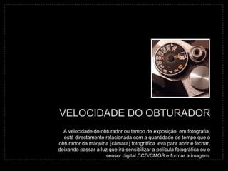 VELOCIDADE DO OBTURADOR
  A velocidade do obturador ou tempo de exposição, em fotografia,
  está directamente relacionada com a quantidade de tempo que o
obturador da máquina (câmara) fotográfica leva para abrir e fechar,
deixando passar a luz que irá sensibilizar a película fotográfica ou o
                    sensor digital CCD/CMOS e formar a imagem.
 