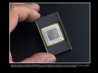 CCD (charge-coupled device) ou Dispositivo de Carga Acoplada é um sensor para captação de imagens formado por um circuito integrado contendo uma matriz de capacitores ligados
(acoplados). Sob o controle de um circuito externo, cada capacitor pode transferir sua carga elétrica para um outro capacitor vizinho. Os CCDs são usados em fotografia digital, imagens
de satélites, equipamentos médico-hospitalares, e na astronomia (particularmente em fotometria, óptica e espectroscopia UV e técnicas de alta velocidade).
 