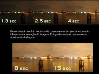 Demonstração em foto nocturna de como maiores tempos de exposição
influenciam a formação da imagem. Fotografias obtidas com a mesma
abertura do diafragma.
 