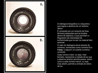 O diafragma fotográfico é o dispositivo
que regula a abertura de um sistema
óptico.
É composto por um conjunto de finas
lâminas justapostas que se localiza
dentro da objectiva, e que permitem a
Regularem da intensidade de
luz/iluminada que ira sair na material foto-
sensível.
O valor do diafragma dá-se através de
números, conhecidos como números f ou
f-stop, e seguem um padrão numérico
universal.
Cada número maior, ou seja, mais
fechado, representa a metade da luz que
a abertura anterior permite passar, assim
como a cada número menor, ou seja,
mais aberto, permite a entrada do dobro
de luz.
 
