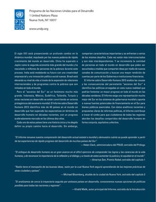 Programa de las Naciones Unidas para el Desarrollo
1 United Nations Plaza
Nueva York, NY 10017
www.undp.org
Empowered lives.
Resilient nations.

El siglo X XI está presenciando un profundo cambio en la
dinámica mundial, impulsado por los nuevos poderes de rápido
crecimiento del mundo en desarrollo. China ha superado a
Japón como la segunda economía más grande del mundo y ha
rescatado a millones de personas de la pobreza durante este
proceso. India está modelando su futuro con una creatividad
empresarial y una innovación política social nuevas. Brasil está
elevando su nivel de vida a través de la expansión de relaciones
internacionales y de programas contra la pobreza que son
imitados en todo el mundo.
Pero el “ascenso del Sur” es un fenómeno mucho más
grande. Indonesia, México, Sudáfrica, Tailandia, Turquía y
otras naciones en desarrollo se están convirtiendo en actores
protagónicos del escenario mundial. El Informe sobre Desarrollo
Humano 2013 identifica más de 40 países en el mundo en
desarrollo que han superado las expectativas en términos de
desarrollo humano en décadas recientes, con un progreso
aceleradamente marcado en los últimos diez años.
Cada uno de estos países tiene una historia única y ha elegido
definir su propio camino hacia el desarrollo. Sin embargo,

comparten características importantes y se enfrentan a varios
de los mismos desafíos. Cada vez están más interconectados
y son más interdependientes. Y se incrementa la cantidad
de personas en todo el mundo en desarrollo que piden ser
escuchadas a medida que comparten ideas por medio de nuevos
canales de comunicación y buscan una mayor rendición de
cuentas por parte de los Gobiernos e instituciones financieras.
El Informe sobre Desarrollo Humano 2013 analiza las causas
y las consecuencias del persistente “ascenso del Sur” e
identifica las políticas arraigadas en esta nueva realidad que
podrían fomentar un mayor progreso en todo el mundo en las
décadas venideras. El Informe exige una representación mucho
mejor del Sur en los sistemas de gobernanza mundial y apunta
a nuevas fuentes potenciales de financiamiento en el Sur para
bienes públicos esenciales. Con datos analíticos recientes y
propuestas claras de reformas políticas, el Informe contribuye
a trazar el rumbo para que ciudadanos de todas las regiones
aborden los desafíos compartidos del desarrollo humano en
forma conjunta, equitativa y efectiva.

“El Informe renueva nuestra comprensión del desarrollo actual estatal o mundial y demuestra cuánto se puede aprender a partir
de las experiencias de rápido progreso del desarrollo de muchos países del Sur”.

—Helen Clark, administradora del PNUD; extraído del Prólogo
“El enfoque de desarrollo humano es un gran avance en el difícil ejercicio de comprender los logros y las carencias de la vida
humana, y de reconocer la importancia de la reflexión y el diálogo, y a través de estos aumentar la justicia y la equidad en el mundo”.

—Amartya Sen, Premio Nobel; extraído del capítulo 1
“Nadie tiene el monopolio de las buenas ideas, razón por la cual Nueva York seguirá aprendiendo de las mejores prácticas de
otras ciudades y países”.

—Michael Bloomberg, alcalde de la ciudad de Nueva York; extraído del capítulo 3
“Si analizamos de cerca la trayectoria seguida por exitosos países en desarrollo, conoceremos nuevas opciones de políticas
posibles para todas las naciones y regiones” .

—Khalid Malik, autor principal del Informe; extraído de la Introducción

 