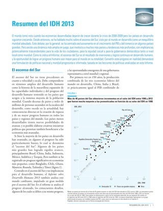 o

Resumen del IDH 2013
El mundo tomó nota cuando las economías desarrolladas dejaron de crecer durante la crisis de 2008-2009 pero los países en desarrollo
siguieron creciendo. Desde entonces, se ha hablado mucho sobre el ascenso del Sur, visto por el mundo en desarrollo como un reequilibrio
mundial adeudado. Este debate, por lo general, se ha centrado exclusivamente en el crecimiento del PIB y del comercio en algunos países
grandes. Pero existe una dinámica más amplia en juego, que involucra a muchos más países y tendencias más profundas, con implicancias
potencialmente trascendentales para la vida de los ciudadanos, para la equidad social y para la gobernanza democrática tanto a nivel
local como mundial. Como lo indica el Informe, el ascenso del Sur es el resultado de inversiones y logros continuos en desarrollo humano,
y la oportunidad de lograr un progreso humano aún mayor para el mundo en su totalidad. Convertir este progreso en realidad demandará
una formulación de políticas nacional y mundial progresista e informada, basada en las lecciones de políticas analizadas en este Informe.

Figura 1
Más de 40 países del Sur obtuvieron incrementos en el valor del IDH entre 1990 y 2012
que fueron mucho mayores a los pronosticados en función de su valor del IDH en 1990
IDH, 2012
Rep. de Corea

0,9

Chile
México
Turquía Malasia
Brasil
Túnez
Tailandia
Mauricio
China

0,7

Indonesia
Vietnam

0,5

República Democrática Popular Lao
Bangladés

India

Ghana

Uganda
Ruanda

=

IDH

20
12

0,3

19
90

El ascenso del Sur no tiene precedentes en
cuanto a velocidad y escala. Debe comprenderse
en términos amplios del desarrollo humano
como la historia de la maravillosa expansión de
las capacidades individuales y del progreso del
desarrollo humano sostenido en los países que
acogen a la inmensa mayoría de la población
mundial. Cuando decenas de países y miles de
millones de personas ascienden en la escalera del
desarrollo, como sucede en la actualidad, hay
consecuencias directas en la creación de riqueza
y de un mayor progreso humano en todos los
países y regiones del mundo. Los países menos
desarrollados tienen nuevas posibilidades de
avanzar, y es posible elaborar creativas iniciativas
políticas que permitan también beneficiarse a las
economías más avanzadas.
Si bien la mayoría de los países en desarrollo
han avanzado, en algunos el progreso ha sido
particularmente bueno, lo cual se denomina
el “ascenso del Sur”. Algunos de los países
más grandes han logrado rápidos avances,
principalmente Brasil, China, India, Indonesia,
México, Sudáfrica y Turquía. Pero también se ha
registrado un progreso significativo en economías
más pequeñas, como Bangladés, Chile, Ghana,
Mauricio, Ruanda, Tailandia y Túnez (figura 1).
Centrado en el ascenso del Sur y sus implicancias
para el desarrollo humano, el Informe sobre
Desarrollo Humano 2013 también analiza este
mundo cambiante, impulsado en gran medida
por el ascenso del Sur. En el informe se analiza el
progreso alcanzado, los consecuentes desafíos,
algunos de los cuales se deben a ese mismo progreso,

y las oportunidades emergentes de una gobernanza
representativa a nivel mundial y regional.
Por primera vez en 150 años, la producción
combinada de las tres economías líderes del
mundo en desarrollo, China, India y Brasil,
es prácticamente igual al PIB combinado de

IDH

El ascenso del Sur

0,1

0,1

0,3

0,5

0,7

0,9
IDH, 1990

Destacados 18

Países con grandes mejoras

Otros

Nota: los países por encima de la línea de 45 grados tuvieron un valor del IDH más elevado en 2012 que en 1990. Los marcadores grises
y azules indican los países con incrementos mucho más altos que los pronosticados del valor del IDH entre 1990 y 2012 en función
de su valor del IDH en 1990. Estos países se seleccionaron a partir de los residuales obtenidos de una regresión del cambio en
el logaritmo del IDH entre 2012 y 1990 sobre el logaritmo del IDH inicial de 1990. Los países etiquetados representan a un grupo
seleccionado de países con notables mejoras del IDH, cuyos casos se mencionan en más detalle en el Capítulo 3.
Fuente: cálculos realizados por la Oficina encargada del Informe.

Resumen del IDH 2013 | 1

 