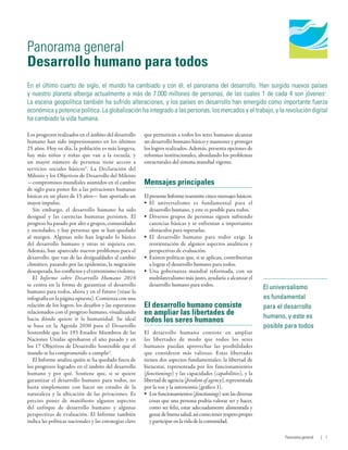 Human Development
Report 2016
Human Development for Everyone
El universalismo
es fundamental
para el desarrollo
humano, y este es
posible para todos
Panorama general
Desarrollo humano para todos
En el último cuarto de siglo, el mundo ha cambiado y con él, el panorama del desarrollo. Han surgido nuevos países
y nuestro planeta alberga actualmente a más de 7.000 millones de personas, de las cuales 1 de cada 4 son jóvenes1
.
La escena geopolítica también ha sufrido alteraciones, y los países en desarrollo han emergido como importante fuerza
económica y potencia política. La globalización ha integrado a las personas, los mercados y el trabajo, y la revolución digital
ha cambiado la vida humana.
Los progresos realizados en el ámbito del desarrollo
humano han sido impresionantes en los últimos
25 años. Hoy en día, la población es más longeva,
hay más niños y niñas que van a la escuela, y
un mayor número de personas tiene acceso a
servicios sociales básicos2
. La Declaración del
Milenio y los Objetivos de Desarrollo del Milenio
—compromisos mundiales asumidos en el cambio
de siglo para poner fin a las privaciones humanas
básicas en un plazo de 15 años— han aportado un
mayor impulso.
Sin embargo, el desarrollo humano ha sido
desigual y las carencias humanas persisten. El
progreso ha pasado por alto a grupos, comunidades
y sociedades, y hay personas que se han quedado
al margen. Algunas solo han logrado lo básico
del desarrollo humano y otras ni siquiera eso.
Además, han aparecido nuevos problemas para el
desarrollo, que van de las desigualdades al cambio
climático, pasando por las epidemias, la migración
desesperada, los conflictos y el extremismo violento.
El Informe sobre Desarrollo Humano 2016
se centra en la forma de garantizar el desarrollo
humano para todos, ahora y en el futuro (véase la
infografía en la página opuesta). Comienza con una
relación de los logros, los desafíos y las esperanzas
relacionados con el progreso humano, visualizando
hacia dónde quiere ir la humanidad. Su ideal
se basa en la Agenda  2030 para el Desarrollo
Sostenible que los 193 Estados Miembros de las
Naciones Unidas aprobaron el año pasado y en
los 17 Objetivos de Desarrollo Sostenible que el
mundo se ha comprometido a cumplir3
.
El Informe analiza quién se ha quedado fuera de
los progresos logrados en el ámbito del desarrollo
humano y por qué. Sostiene que, si se quiere
garantizar el desarrollo humano para todos, no
basta simplemente con hacer un estudio de la
naturaleza y la ubicación de las privaciones. Es
preciso poner de manifiesto algunos aspectos
del enfoque de desarrollo humano y algunas
perspectivas de evaluación. El Informe también
indica las políticas nacionales y las estrategias clave
que permitirán a todos los seres humanos alcanzar
un desarrollo humano básico y mantener y proteger
los logros realizados. Además, presenta opciones de
reformas institucionales, abordando los problemas
estructurales del sistema mundial vigente.
Mensajes principales
El presente Informe transmite cinco mensajes básicos:
•	 El universalismo es fundamental para el
desarrollo humano, y este es posible para todos.
•	 Diversos grupos de personas siguen sufriendo
carencias básicas y se enfrentan a importantes
obstáculos para superarlas.
•	 El desarrollo humano para todos exige la
reorientación de algunos aspectos analíticos y
perspectivas de evaluación.
•	 Existen políticas que, si se aplican, contribuirían
a lograr el desarrollo humano para todos.
•	 Una gobernanza mundial reformada, con un
multilateralismo más justo, ayudaría a alcanzar el
desarrollo humano para todos.
El desarrollo humano consiste
en ampliar las libertades de
todos los seres humanos
El desarrollo humano consiste en ampliar
las libertades de modo que todos los seres
humanos puedan aprovechar las posibilidades
que consideren más valiosas. Estas libertades
tienen dos aspectos fundamentales: la libertad de
bienestar, representada por los funcionamientos
(functionings) y las capacidades (capabilities), y la
libertad de agencia (freedom of agency), representada
por la voz y la autonomía (gráfico 1).
•	 Los funcionamientos (functionings) son las diversas
cosas que una persona podría valorar ser y hacer,
como ser feliz, estar adecuadamente alimentada y
gozardebuenasalud,asícomotenerrespetopropio
y participar en la vida de la comunidad.
Panorama general | 1
 