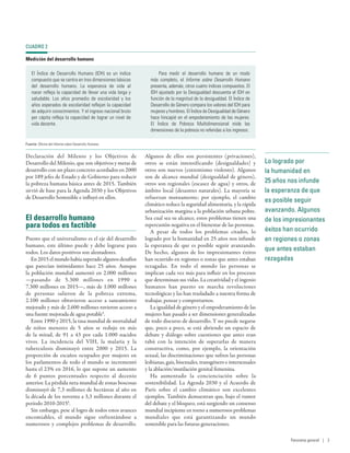 Lo logrado por
la humanidad en
25 años nos infunde
la esperanza de que
es posible seguir
avanzando. Algunos
de los impresionantes
éxitos han ocurrido
en regiones o zonas
que antes estaban
rezagadas
Declaración del Milenio y los Objetivos de
Desarrollo del Milenio, que son objetivos y metas de
desarrollo con un plazo concreto acordados en 2000
por 189 jefes de Estado y de Gobierno para reducir
la pobreza humana básica antes de 2015. También
sirvió de base para la Agenda 2030 y los Objetivos
de Desarrollo Sostenible e influyó en ellos.
El desarrollo humano
para todos es factible
Puesto que el universalismo es el eje del desarrollo
humano, este último puede y debe lograrse para
todos. Los datos positivos son alentadores.
En 2015 el mundo había superado algunos desafíos
que parecían intimidantes hace 25  años. Aunque
la población mundial aumentó en 2.000 millones
—pasando de 5.300  millones en 1990 a
7.300 millones en 2015—, más de 1.000 millones
de personas salieron de la pobreza extrema,
2.100  millones obtuvieron acceso a saneamiento
mejorado y más de 2.600 millones tuvieron acceso a
una fuente mejorada de agua potable5
.
Entre 1990 y 2015, la tasa mundial de mortalidad
de niños menores de 5 años se redujo en más
de la mitad, de 91 a 43 por cada 1.000  nacidos
vivos. La incidencia del VIH, la malaria y la
tuberculosis disminuyó entre 2000 y 2015. La
proporción de escaños ocupados por mujeres en
los parlamentos de todo el mundo se incrementó
hasta el 23% en 2016, lo que supone un aumento
de 6  puntos porcentuales respecto al decenio
anterior. La pérdida neta mundial de zonas boscosas
disminuyó de 7,3 millones de hectáreas al año en
la década de los noventa a 3,3 millones durante el
período 2010-20156
.
Sin embargo, pese al logro de todos estos avances
encomiables, el mundo sigue enfrentándose a
numerosos y complejos problemas de desarrollo.
Algunos de ellos son persistentes (privaciones),
otros se están intensificando (desigualdades) y
otros son nuevos (extremismo violento). Algunos
son de alcance mundial (desigualdad de género),
otros son regionales (escasez de agua) y otros, de
ámbito local (desastres naturales). La mayoría se
refuerzan mutuamente; por ejemplo, el cambio
climático reduce la seguridad alimentaria, y la rápida
urbanización margina a la población urbana pobre.
Sea cual sea su alcance, estos problemas tienen una
repercusión negativa en el bienestar de las personas.
A pesar de todos los problemas citados, lo
logrado por la humanidad en 25 años nos infunde
la esperanza de que es posible seguir avanzando.
De hecho, algunos de los impresionantes éxitos
han ocurrido en regiones o zonas que antes estaban
rezagadas. En todo el mundo las personas se
implican cada vez más para influir en los procesos
que determinan sus vidas. La creatividad y el ingenio
humanos han puesto en marcha revoluciones
tecnológicas y las han trasladado a nuestra forma de
trabajar, pensar y comportarnos.
La igualdad de género y el empoderamiento de las
mujeres han pasado a ser dimensiones generalizadas
de todo discurso de desarrollo. Y no puede negarse
que, poco a poco, se está abriendo un espacio de
debate y diálogo sobre cuestiones que antes eran
tabú con la intención de superarlas de manera
constructiva, como, por ejemplo, la orientación
sexual, las discriminaciones que sufren las personas
lesbianas, gais, bisexuales, transgénero e intersexuales
y la ablación/mutilación genital femenina.
Ha aumentado la concienciación sobre la
sostenibilidad. La Agenda 2030 y el Acuerdo de
París sobre el cambio climático son excelentes
ejemplos. También demuestran que, bajo el rumor
del debate y el bloqueo, está surgiendo un consenso
mundial incipiente en torno a numerosos problemas
mundiales que está garantizando un mundo
sostenible para las futuras generaciones.
CUADRO 2
Medición del desarrollo humano
El Índice de Desarrollo Humano (IDH) es un índice
compuesto que se centra en tres dimensiones básicas
del desarrollo humano. La esperanza de vida al
nacer refleja la capacidad de llevar una vida larga y
saludable. Los años promedio de escolaridad y los
años esperados de escolaridad reflejan la capacidad
de adquirir conocimientos. Y el ingreso nacional bruto
per cápita refleja la capacidad de lograr un nivel de
vida decente.
Para medir el desarrollo humano de un modo
más completo, el Informe sobre Desarrollo Humano
presenta, además, otros cuatro índices compuestos. El
IDH ajustado por la Desigualdad descuenta el IDH en
función de la magnitud de la desigualdad. El Índice de
Desarrollo de Género compara los valores del IDH para
mujeres y hombres. El Índice de Desigualdad de Género
hace hincapié en el empoderamiento de las mujeres.
El Índice de Pobreza Multidimensional mide las
dimensiones de la pobreza no referidas a los ingresos.
Fuente: Oficina del Informe sobre Desarrollo Humano.
Panorama general | 3
 