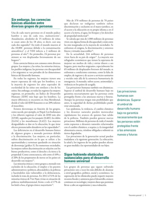 Las privaciones
humanas son
dinámicas. Superar
el umbral de
desarrollo humano
bajo no garantiza
necesariamente que
las personas estén
protegidas frente
a las amenazas
nuevas y futuras
Sin embargo, las carencias
básicas abundan entre
diversos grupos de personas
Una de cada nueve personas en el mundo padece
hambre y una de cada tres, malnutrición7
.
Anualmente, alrededor de 15  millones de niñas
se casan antes de los 18  años, es decir, casi una
cada dos segundos8
. En todo el mundo mueren al
día 18.000   personas debido a la contaminación
atmosférica9
, y el VIH infecta a 2  millones de
personas al año10
. En promedio, 24 personas por
minuto se ven desplazadas forzosamente de sus
hogares11
.
Estas carencias básicas son comunes entre diversos
grupos. Las mujeres y las niñas, las minorías étnicas,
los pueblos indígenas, las personas con discapacidad
y los migrantes se ven privados de las dimensiones
básicas del desarrollo humano.
En todas las regiones, las mujeres tienen una
mayor esperanza de vida que los hombres, y en
la mayoría de regiones los años esperados de
escolaridad de las niñas son similares a los de los
niños. Sin embargo, en todas las regiones las mujeres
registran, en promedio, un Índice de Desarrollo
Humano (IDH) más bajo que los hombres. La
mayor diferencia se encuentra en Asia Meridional,
donde el valor del IDH femenino es un 20% inferior
al masculino.
Existen desventajas en función de los grupos,
como sucede, por ejemplo, en Nepal. Los brahmanes
y los chhetris registran el valor de IDH más alto
(0,538), seguidos por los janajatis (0,482), los dalits
(0,434) y los musulmanes (0,422). Las mayores
desigualdades se dan en la educación, lo que tiene
efectos pronunciados duraderos en las capacidades12
.
Las deficiencias en el desarrollo humano básico
de algunos grupos a menudo persisten debido
a la discriminación. Las mujeres, en particular,
sufren discriminación en lo que se refiere a las
oportunidades y terminan quedando en situación
de desventaja (gráfico 3). En numerosas sociedades,
las mujeres sufren discriminación en relación con los
bienes productivos, como el derecho a la tierra y la
propiedad. Como consecuencia, solo entre el 10% y
el 20% de los propietarios de tierras en los países en
desarrollo son mujeres13
.
Las minorías étnicas y otros grupos a menudo son
excluidos de la educación, el empleo y los puestos
administrativos y políticos, abocándolos a la pobreza
y haciéndolos más vulnerables a la delincuencia,
incluida la trata de personas. En 2012 el 51% de las
minorías étnicas de Viet Nam vivían en situación de
pobreza multidimensional, frente a solo el 17% de
los kinh u hoa, el grupo étnico mayoritario14
.
Más de 370 millones de personas de 70 países
que declaran ser indígenas también sufren
discriminación y exclusión en el marco jurídico, en
el acceso a la educación en su propio idioma y en el
acceso a la tierra, el agua, los bosques y los derechos
de propiedad intelectual15
.
Se calcula que más de 1.000 millones de personas
viven con alguna forma de discapacidad y están entre
las más marginadas en la mayoría de sociedades. Se
enfrentan al estigma, la discriminación y entornos
físicos y virtuales inaccesibles16
.
En la actualidad, 244  millones de personas
viven fuera de su país de origen17
. La mayoría son
refugiados económicos que tienen la esperanza de
mejorar sus medios de vida y enviar dinero a sus
hogares, pero muchos migrantes, especialmente los
65 millones de desplazados forzosos del mundo, se
enfrentan a condiciones extremas, como la falta de
empleo, de ingresos y de acceso a servicios sanitarios
y sociales más allá de la asistencia humanitaria de
emergencia. A menudo, sufren acoso, animosidad y
violencia en los países de acogida.
Las privaciones humanas también son dinámicas.
Superar el umbral de desarrollo humano bajo no
garantiza necesariamente que las personas estén
protegidas frente a las amenazas nuevas y futuras.
Aunque las personas tengan más posibilidades que
antes, la seguridad de dichas posibilidades puede
estar amenazada.
Las epidemias, la violencia, el cambio climático
y los desastres naturales pueden menoscabar
rápidamente los avances de quienes han salido
de la pobreza. También pueden generar nuevas
privaciones. Millones de personas de todo el mundo
están expuestas a desastres naturales relacionados
con el cambio climático, a sequías y a la inseguridad
alimentaria conexa, viéndose obligadas a subsistir en
tierras degradadas.
Las privaciones de la generación actual pueden
trasladarse a la siguiente generación. La educación,
la salud y los ingresos de los padres pueden afectar
en gran medida a las oportunidades de sus hijos.
Sigue habiendo obstáculos
sustanciales para el desarrollo
humano universal
Los grupos de personas que siguen sufriendo
privaciones son a veces los más difíciles de alcanzar
a nivel geográfico, político, social y económico. La
superación de los obstáculos puede requerir mayores
recursos fiscales y asistencia para el desarrollo, avances
continuosen tecnología y mejores datos que permitan
llevar a cabo un seguimiento y una evaluación.
Panorama general | 5
 