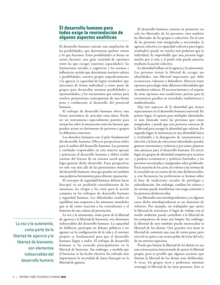 La voz y la autonomía,
como parte de la
libertad de agencia y la
libertad de bienestar,
son elementos
indisociables del
desarrollo humano
El desarrollo humano para
todos exige la reorientación de
algunos aspectos analíticos
El desarrollo humano entraña una ampliación de
las posibilidades, que determinan quiénes somos
y lo que hacemos. Estas posibilidades se basan en
varios factores: una gran variedad de opciones
entre las que escoger (nuestras capacidades); las
limitaciones sociales y cognitivas y las normas e
influencias sociales que determinan nuestros valores
y posibilidades; nuestro propio empoderamiento
y la agencia (o capacidad de lograr resultados) que
ejercemos de forma individual y como parte de
grupos para desarrollar nuestras posibilidades y
oportunidades; y los mecanismos que existen para
resolver pretensiones contrapuestas de una forma
justa y conducente al desarrollo del potencial
humano.
El enfoque de desarrollo humano ofrece una
forma sistemática de articular estas ideas. Puede
ser un instrumento especialmente potente para
arrojar luz sobre la interacción entre los factores que
pueden actuar en detrimento de personas y grupos
en diferentes contextos.
Los derechos humanos son el pilar fundamental
del desarrollo humano. Ofrecen perspectivas útiles
para el análisis del desarrollo humano. Las personas
y entidades responsables en esta materia apoyan
y potencian el desarrollo humano y deben rendir
cuentas del fracaso de un sistema social que no
logra generar dicho desarrollo. Estas perspectivas
no solo van más allá de las pretensiones mínimas
del desarrollo humano, sino que pueden ser también
una poderosa herramienta para obtener reparación.
El concepto de seguridad humana debería hacer
hincapié en un profundo entendimiento de las
amenazas, los riesgos y las crisis para la acción
conjunta en los enfoques de desarrollo humano
y seguridad humana. Las dificultades residen en
equilibrar una respuesta a las amenazas mundiales
que se dé como reacción a las convulsiones y el
fomento de una cultura de prevención.
La voz y la autonomía, como parte de la libertad
de agencia y la libertad de bienestar, son elementos
indisociables del desarrollo humano. La capacidad
de deliberar, participar en debates públicos y ser
agentes en la configuración de la vida y el entorno
propios es fundamental para que el desarrollo
humano llegue a todos. El enfoque de desarrollo
humano se ha centrado principalmente en la
libertad de bienestar. Sin embargo, a medida que
el bienestar se ha hecho efectivo, ha cobrado más
importancia la necesidad de hacer hincapié en la
libertad de agencia.
El desarrollo humano consiste en promover no
solo las libertades de las personas, sino también
las libertades de los grupos o colectivos. En el caso
de las personas más marginadas y necesitadas, la
agencia colectiva (o capacidad colectiva para lograr
resultados) puede ser mucho más poderosa que la
individual. Es improbable que una persona logre
mucho por sí sola, y el poder solo puede ejercerse
mediante la acción colectiva.
La identidad influye en la agencia y la autonomía.
Las personas tienen la libertad de escoger sus
identidades, una libertad importante que debe
reconocerse, valorarse y defenderse. Merecen tener
opciones para elegir entre diferentes identidades que
consideren valiosas. El reconocimiento y el respeto
de estas opciones son condiciones previas para la
coexistencia pacífica en sociedades multiétnicas y
multiculturales.
Hay tres aspectos de la identidad que tienen
repercusiones en el desarrollo humano universal. En
primer lugar, el espacio para múltiples identidades
es más limitado entre las personas que están
marginadas, y puede que esas personas carezcan de
la libertad para escoger la identidad que valoran. En
segundo lugar, la insistencia en una identidad única
e irrefutable y la denegación de razonamiento y
elección a la hora de seleccionar identidades pueden
generar extremismo y violencia y, por tanto, plantear
una amenaza para el desarrollo humano. En tercer
lugar, los grupos de identidad compiten por recursos
y poderes económicos y políticos limitados, y las
personas necesitadas y marginadas salen perdiendo.
En la mayoría de los casos, los valores y las normas de
la sociedad van en contra de los más desfavorecidos,
y, con frecuencia, las preferencias se forman sobre
la base de tradiciones sociales de privilegio y
subordinación. Sin embargo, cambiar los valores y
las normas puede transformar este sesgo contrario a
las personas desfavorecidas.
Las libertades son interdependientes, y en algunos
casos dicha interdependencia es un elemento de
refuerzo. Por ejemplo, un trabajador que ejerce
la libertad de armonizar el lugar de trabajo con el
medio ambiente puede contribuir a la libertad de
los compañeros de tener aire limpio. Sin embargo,
la libertad de uno también puede menoscabar la
libertad de los demás. Una persona rica tiene la
libertad de construir una casa de varios pisos, pero
esto tal vez prive a un vecino pobre de la luz del sol y
de un entorno espacioso.
Puede que limitar la libertad de los demás no sea
una consecuencia intencionada de ejercer la libertad
propia, pero es posible que algunas acciones que
limitan la libertad de los demás sean deliberadas.
A veces, los grupos ricos y poderosos intentan
restringir la libertad de las otras personas. Esto se
8 | INFORME SOBRE DESARROLLO HUMANO 2016
 