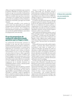 El desarrollo sostenible
es una cuestión de
justicia social
refleja en el sesgo hacia la abundancia que caracteriza
las políticas adoptadas en muchas economías, en
la forma en que está construido el ordenamiento
jurídico y en el funcionamiento de las instituciones.
Todas las sociedades tienen que hacer concesiones
y determinar, tras un debate sereno, los principios
para resolver los problemas de forma dinámica a
medida que se desarrollan y que logran una sociedad
más justa.
El desarrollo sostenible es una cuestión de
justicia social. Está relacionado con la equidad
intergeneracional: las libertades de las generaciones
futuras y de las presentes. Así, el enfoque de
desarrollo humano considera que la sostenibilidad es
una cuestión de equidad distributiva, tanto dentro
de cada generación como entre ellas.
El uso de perspectivas de
evaluación específicas puede
garantizar que se llegue a todos
Los profesionales del desarrollo convienen en
principio en que, para que todas las personas
puedan beneficiarse de los progresos realizados en
materia de desarrollo humano, se necesitan datos
desglosados por características como la región, el
género, la ubicación rural o urbana, la situación
socioeconómica, la raza y la etnia. Sin embargo,
son menos claros en lo que se refiere a garantizar
la disponibilidad de estos datos. Establecer qué
líneas de desglose son necesarias para sacar a la luz
las desigualdades relacionadas con determinadas
dimensiones puede resultar difícil si no se entienden
en cierta medida los procesos de exclusión y
marginación de la sociedad. Asimismo, las
sensibilidades políticas, sociales y culturales pueden
fomentar exclusiones y carencias.
El desglose de los datos por género es esencial
para la igualdad de género y el empoderamiento
de las mujeres. Precisamente por esta razón la
Agenda 2030, en especial el Objetivo de Desarrollo
Sostenible  5, orientado a lograr la igualdad de
género y empoderar a todas las mujeres y las niñas, se
centra en metas que facilitan la producción de datos
desglosados por género.
Aunque la libertad de agencia es una
parte indisociable del desarrollo humano,
tradicionalmente el enfoque de dicho desarrollo se
ha centrado más en el bienestar que en la agencia o
capacidad para actuar. Basta con mirar el IDH. Sin
embargo, la agencia es intrínsecamente más difícil
de medir que el bienestar.
La relación entre libertad de bienestar y libertad
de agencia en general es positiva. Esto apoya la idea
de que los dos aspectos del desarrollo humano, si
bien no se correlacionan de manera perfecta, se
complementan. En otras palabras, las sociedades
podrían haber alcanzado un elevado promedio de
capacidades o bienestar sin hacer efectiva la agencia
(en lo que se refiere a voz y autonomía).
Otras mediciones del bienestar humano, como el
Índice de Progreso Social22
, el Índice de Felicidad
en el Mundo23
y el Índice para una Vida Mejor24
,
pueden evaluar de manera útil si el bienestar está
llegando a todos. Algunos países también apoyan
mediciones subjetivas del bienestar o la felicidad,
como el Índice Nacional Bruto de Felicidad de
Bhután25
.
El desarrollo humano para todos también implica
compilar y presentar datos desde perspectivas
innovadoras, como datos en tiempo real y
cuadros de indicadores. El enfoque de cuadros de
indicadores, en tablas codificadas por colores, puede
mostrar los niveles y los progresos realizados en
diversos indicadores de desarrollo. Por tanto, puede
resultar eficaz para evaluar el bienestar humano.
También supone un proceso inclusivo que reúna a
más personas para generar y difundir información
utilizando las nuevas tecnologías.
En 2013, el Grupo de Alto Nivel del Secretario
General sobre Desarrollo Sostenible hizo un
llamamiento en favor de una revolución de los datos
para el desarrollo sostenible, con una nueva iniciativa
internacional destinada a mejorar la calidad de la
información y las estadísticas a disposición de los
ciudadanos26
. Los macrodatos describen el gran
volumen de datos —tanto estructurados como
no estructurados— que recopilan diferentes
organizaciones utilizando nuevas tecnologías y que
pueden aportar nuevas perspectivas a los datos y las
estadísticas tradicionales.
Panorama general | 9
 