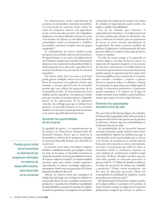 Puesto que la mitad
de la humanidad
no disfruta de los
progresos realizados
en materia de
desarrollo humano,
este desarrollo
no es universal
Las infraestructuras rurales, especialmente las
carreteras y la electricidad, constituyen otro ámbito.
La construcción de carreteras rurales reduce los
costos de transporte, conecta a los agricultores
rurales con los mercados, permite a los trabajadores
desplazarse con mayor libertad y fomenta el acceso
a las escuelas y las clínicas. La electrificación de las
comunidades rurales en Guatemala y Sudáfrica
ha ayudado a aumentar el empleo entre los grupos
marginados30
.
La redistribución de activos también puede
incorporar a los excluidos al proceso de crecimiento.
El capital humano es un activo, y las diferencias de
nivel educativo impiden que los pobres formen parte
del proceso de crecimiento de alta productividad. La
democratización de la educación, especialmente la
terciaria, beneficiaría a las personas de los entornos
más pobres.
Del mismo modo, hacer las cosas a nivel local
puede generar múltiples efectos en el desarrollo.
Dotar de autonomía a los gobiernos locales para
formular y ejecutar planes locales de desarrollo
permite que estos reflejen las aspiraciones de las
comunidades locales. La descentralización fiscal
también puede empoderar a los gobiernos locales
para que recauden sus propios ingresos y dependan
menos de las subvenciones de los gobiernos
centrales. Sin embargo, para que el enfoque local
garantice el desarrollo humano de los excluidos
también será necesaria la participación de personas
y una mayor capacidad administrativa local.
Aumentar las oportunidades
de las mujeres
La igualdad de género y el empoderamiento de
las mujeres son dimensiones fundamentales del
desarrollo humano. Puesto que la mitad de la
humanidad no disfruta de los progresos realizados
en materia de desarrollo humano, este desarrollo no
es universal.
La inversión en las niñas y las mujeres comporta
beneficios multidimensionales; por ejemplo, si todas
las niñas de los países en desarrollo terminasen la
educaciónsecundaria,latasademortalidaddemenores
de 5 años se reduciría a la mitad31
. Las mujeres también
necesitan apoyo para realizar estudios superiores,
especialmente en ciencias, tecnología, ingeniería y
matemáticas, donde estará una gran parte de la futura
demanda de trabajo de alto nivel.
Además, las mujeres tienen que compaginar el
trabajo fuera del hogar con el trabajo de cuidados no
remunerado dentro de este y equilibrar sus funciones
productivas y reproductivas. Establecer modalidades
detrabajoflexiblesyaumentarlasopcionesdecuidado,
incluidas las guarderías, los programas de actividades
extraescolares, las residencias de ancianos y los centros
de cuidados de larga duración, puede ayudar a las
mujeres a ampliar sus posibilidades.
Una de las medidas para fomentar el
emprendimiento femenino es el establecimiento de
un marco jurídico que elimine los obstáculos a los
que se enfrentan las mujeres para ser propietarias
de tierras, un activo esencial, especialmente en
la agricultura. Por tanto, es preciso modificar las
políticas, la legislación y la administración del suelo
para dar cabida a las mujeres y hacer que las nuevas
normas se cumplan.
El techo de cristal, aunque se ha agrietado en
muchos lugares, está lejos de hacerse añicos. La
imposición de requisitos de género en los procesos
de selección y contratación y el establecimiento de
mecanismos que incentiven la retención del personal
pueden mejorar la representación de la mujer tanto
en el sector público como en el privado. Los criterios
para ascender a hombres y mujeres a puestos
directivos superiores deben ser idénticos y basarse
en el principio de igual salario por trabajo igual. El
tutelaje, la orientación profesional y el patrocinio
pueden empoderar a las mujeres en el lugar de
trabajo tomando como modelos y patrocinadoras a
mujeres que ocupen con éxito cargos directivos.
Fomentar las capacidades
durante el ciclo de vida
Para que el desarrollo humano llegue a los excluidos,
el fomento de las capacidades debe enfocarse desde la
perspectiva del ciclo de vida, puesto que las personas
se enfrentan a diversos tipos de vulnerabilidades en
las distintas fases de sus vidas.
Las probabilidades de un desarrollo humano
sostenido aumentan cuando todos los niños tienen
la posibilidad de adquirir las cualificaciones que se
corresponden con las oportunidades que se ofrecen
a los jóvenes al incorporarse al mundo laboral.
Gran parte de la atención se centra, correctamente,
en lo que se necesita para que todos los niños, se
encuentren donde se encuentren, terminen un
ciclo completo de escolarización, incluida la etapa
preescolar. El Banco Mundial considera que por
cada dólar gastado en educación preescolar se
generan entre 6 y 17 dólares de beneficios públicos,
en forma de una fuerza de trabajo más saludable
y productiva32
. Ghana cuenta actualmente con
dos años de educación preescolar. China está
contemplando la posibilidad de implantar centros
preescolares para todos los niños33
.
El empoderamiento de los jóvenes requiere acciones
en los planos político y económico. En lo político, al
menos 30 países cuentan con algún tipo de estructura
parlamentaria integrada por jóvenes no adultos, a
12 | INFORME SOBRE DESARROLLO HUMANO 2016
 