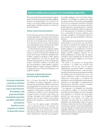 Los grupos marginados
a menudo se enfrentan
a limitaciones similares,
como la discriminación.
Sin embargo, cada
grupo tiene también
necesidades especiales
que deben satisfacerse
para poderse
beneficiar de los
progresos en materia
de desarrollo humano
Aplicar medidas para los grupos con necesidades especiales
Puesto que se discrimina sistemáticamente a algunos
grupos sociales (minorías étnicas, pueblos indígenas,
personas con discapacidad) y, de ese modo, se les
excluye, se necesitan medidas específicas para que
puedan lograr resultados equitativos en materia de
desarrollo humano.
Utilizar la discriminación positiva
La discriminación positiva ha sido importante para
corregir disparidades y discriminaciones históricas
y persistentes entre grupos. Puede adoptar la forma
de cuotas de matriculación de minorías étnicas
en la educación terciaria o de un trato preferente
a las emprendedoras para la obtención de créditos
subvencionados a través del sistema bancario.
La discriminación positiva ha logrado cambios
reales en la representación parlamentaria de las
mujeres. A raíz de la Declaración y Plataforma de
Acción de la Cuarta Conferencia Mundial sobre
la Mujer, celebrada en Beijing en 1995, algunos
países establecieron una cuota de género para
aumentar la proporción de escaños ocupados por
mujeres, ofreciendo confianza e incentivos para
que estas postulasen a cargos públicos y ganasen.
Rwanda, donde las mujeres constituyen el 64% de
la representación en la Cámara de Diputados, es un
magnífico ejemplo38
.
Fomentar el desarrollo humano
para los grupos marginados
Pese a la gran diversidad de identidades y
necesidades, los grupos marginados, como las
minorías étnicas, los pueblos indígenas, las personas
con discapacidad, las personas que viven con el
VIH/SIDA y las personas lesbianas, gais, bisexuales,
transgénero e intersexuales, a menudo se enfrentan
a limitaciones similares, como la discriminación,
el estigma social y el riesgo de sufrir daños. Sin
embargo, cada grupo tiene también necesidades
especiales que hay que satisfacer para poderse
beneficiar de los progresos en materia de desarrollo
humano.
En el caso de algunos grupos vulnerables,
como las minorías étnicas y las personas con
discapacidad, la no discriminación y otros derechos
están garantizados en las constituciones y otros
instrumentos jurídicos. Del mismo modo, a menudo
existen disposiciones especiales que protegen a
los pueblos indígenas, como en Canadá y Nueva
Zelandia39
. Sin embargo, en muchos casos faltan
mecanismos eficaces de ejecución y plena igualdad
ante la ley. Las comisiones nacionales de derechos
humanos o las comisiones para grupos específicos
pueden supervisar y garantizar que no se vulneren
los derechos de estos grupos. Además, la superación
de la discriminación y el maltrato de miembros
de la comunidad de personas lesbianas, gais,
bisexuales, transgénero e intersexuales requiere un
marco jurídico que permita defender sus derechos
humanos.
Debe garantizarse la participación de los grupos
desfavorecidos en los procesos que determinan
las vidas de sus miembros. Por ejemplo, las cuotas
para minorías étnicas y la representación de los
pueblos indígenas en los parlamentos son formas
de ayudarlos a poner de manifiesto sus problemas.
Algunos pueblos indígenas disponen de sus
propios parlamentos y consejos, que son órganos
consultivos. Nueva Zelandia tiene la historia más
larga de representación indígena en una cámara
legislativa nacional40
.
En cuanto a las personas con discapacidad,
su inclusión y su cabida son esenciales para
empoderarlas a fin de que vivan de manera
independiente, encuentren trabajo y contribuyan
a la sociedad. Deberían llevarse a cabo iniciativas
específicas de formación profesional para desarrollar
sus cualificaciones. El aumento del acceso a los
recursos productivos, como la financiación para
trabajar por cuenta propia, y el suministro de
información a través de dispositivos móviles pueden
ayudarlas en el autoempleo. La implantación de
infraestructuras adecuadas, como la tecnología,
puede dotarlas de una mayor movilidad.
Los migrantes y los refugiados son vulnerables
en los países de acogida, y se necesitan medidas
nacionales para dar respuesta a la nueva naturaleza
de la migración y su evolución. Los países deben
aprobar leyes que protejan a los refugiados,
especialmente a las mujeres y los niños, que
constituyen una gran parte de la población de
refugiados y son las principales víctimas. Los países
de tránsito y destino han de ofrecer bienes públicos
esenciales para atender a las personas desplazadas,
como, por ejemplo, la escolarización de los menores
refugiados. Asimismo, es necesario que los países de
destino formulen políticas y disposiciones de trabajo
temporal para los refugiados.
14 | INFORME SOBRE DESARROLLO HUMANO 2016
 