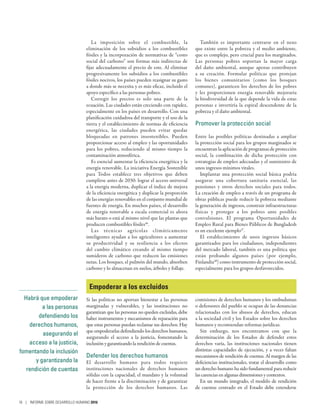La imposición sobre el combustible, la
eliminación de los subsidios a los combustibles
fósiles y la incorporación de normativas de “costo
social del carbono” son formas más indirectas de
fijar adecuadamente el precio de este. Al eliminar
progresivamente los subsidios a los combustibles
fósiles nocivos, los países pueden reasignar su gasto
a donde más se necesita y es más eficaz, incluido el
apoyo específico a las personas pobres.
Corregir los precios es solo una parte de la
ecuación. Las ciudades están creciendo con rapidez,
especialmente en los países en desarrollo. Con una
planificación cuidadosa del transporte y el uso de la
tierra y el establecimiento de normas de eficiencia
energética, las ciudades pueden evitar quedar
bloqueadas en patrones insostenibles. Pueden
proporcionar acceso al empleo y las oportunidades
para los pobres, reduciendo al mismo tiempo la
contaminación atmosférica.
Es esencial aumentar la eficiencia energética y la
energía renovable. La iniciativa Energía Sostenible
para Todos establece tres objetivos que deben
cumplirse antes de 2030: lograr el acceso universal
a la energía moderna, duplicar el índice de mejora
de la eficiencia energética y duplicar la proporción
de las energías renovables en el conjunto mundial de
fuentes de energía. En muchos países, el desarrollo
de energía renovable a escala comercial es ahora
más barato o está al mismo nivel que las plantas que
producen combustibles fósiles46
.
Las técnicas agrícolas climáticamente
inteligentes ayudan a los agricultores a aumentar
su productividad y su resiliencia a los efectos
del cambio climático creando al mismo tiempo
sumideros de carbono que reducen las emisiones
netas. Los bosques, el pulmón del mundo, absorben
carbono y lo almacenan en suelos, árboles y follaje.
También es importante centrarse en el nexo
que existe entre la pobreza y el medio ambiente,
que es complejo, pero crucial para los marginados.
Las personas pobres soportan la mayor carga
del daño ambiental, aunque apenas contribuyen
a su creación. Formular políticas que protejan
los bienes comunitarios (como los bosques
comunes), garanticen los derechos de los pobres
y les proporcionen energía renovable mejoraría
la biodiversidad de la que depende la vida de estas
personas e invertiría la espiral descendente de la
pobreza y el daño ambiental.
Promover la protección social
Entre las posibles políticas destinadas a ampliar
la protección social para los grupos marginados se
encuentran la aplicación de programas de protección
social, la combinación de dicha protección con
estrategias de empleo adecuadas y el suministro de
unos ingresos mínimos vitales.
Implantar una protección social básica podría
asegurar una cobertura sanitaria esencial, las
pensiones y otros derechos sociales para todos.
La creación de empleo a través de un programa de
obras públicas puede reducir la pobreza mediante
la generación de ingresos, construir infraestructuras
físicas y proteger a los pobres ante posibles
convulsiones. El programa Oportunidades de
Empleo Rural para Bienes Públicos de Bangladesh
es un excelente ejemplo47
.
El establecimiento de unos ingresos básicos
garantizados para los ciudadanos, independientes
del mercado laboral, también es una política que
están probando algunos países (por ejemplo,
Finlandia48
) como instrumento de protección social,
especialmente para los grupos desfavorecidos.
Empoderar a los excluidos
Si las políticas no aportan bienestar a las personas
marginadas y vulnerables, y las instituciones no
garantizan que las personas no queden excluidas, debe
haber instrumentos y mecanismos de reparación para
que estas personas puedan reclamar sus derechos. Hay
que empoderarlas defendiendo los derechos humanos,
asegurando el acceso a la justicia, fomentando la
inclusión y garantizando la rendición de cuentas.
Defender los derechos humanos
El desarrollo humano para todos requiere
instituciones nacionales de derechos humanos
sólidas con la capacidad, el mandato y la voluntad
de hacer frente a la discriminación y de garantizar
la protección de los derechos humanos. Las
comisiones de derechos humanos y los ombudsman
o defensores del pueblo se ocupan de las denuncias
relacionadas con los abusos de derechos, educan
a la sociedad civil y los Estados sobre los derechos
humanos y recomiendan reformas jurídicas.
Sin embargo, nos encontramos con que la
determinación de los Estados de defender estos
derechos varía, las instituciones nacionales tienen
distintas capacidades de ejecución, y a veces faltan
mecanismos de rendición de cuentas. Al margen de las
deficiencias institucionales, tratar el desarrollo como
un derecho humano ha sido fundamental para reducir
las carencias en algunas dimensiones y contextos.
En un mundo integrado, el modelo de rendición
de cuentas centrado en el Estado debe extenderse
Habrá que empoderar
a las personas
defendiendo los
derechos humanos,
asegurando el
acceso a la justicia,
fomentando la inclusión
y garantizando la
rendición de cuentas
16 | INFORME SOBRE DESARROLLO HUMANO 2016
 