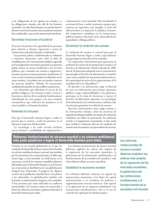 a las obligaciones de los agentes no estatales y a
las obligaciones estatales más allá de las fronteras
nacionales. Los derechos humanos no pueden hacerse
efectivosaniveluniversalsinunosmecanismosinternos
bienestablecidosyunaaccióninternacionalmásfirme.
Garantizar el acceso a la justicia
El acceso a la justicia es la capacidad de las personas
para solicitar y obtener reparación a través de
instituciones judiciales formales o informales.
Las personas pobres y desfavorecidas se enfrentan
a inmensos obstáculos, entre ellos la falta de
sensibilización y de conocimientos jurídicos, agravada
por la marginación estructural y personal. Las personas
pobres tienen un acceso insuficiente a los servicios
públicos, que a menudo son costosos y engorrosos y
cuentanconpocosrecursos,personaleinstalaciones.A
veces no hay comisarías de policía ni tribunales en las
zonas remotas, y los pobres rara vez pueden costearse
los procesos jurídicos. Además, los mecanismos
cuasijudiciales pueden ser inaccesibles o prejuiciosos.
Los obstáculos que dificultan el acceso de los
pueblos indígenas y las minorías raciales y étnicas a
la justicia se derivan de la condición históricamente
subordinada de estos grupos y de unos sistemas
sociopolíticos que refuerzan los prejuicios en el
marco jurídico y el sistema de justicia.
Fomentar la inclusión
Para que el desarrollo humano llegue a todos es
preciso que se incluya a todas las personas en el
discurso y el proceso del desarrollo.
La tecnología y las redes sociales facilitan
nuevas formas y modalidades de organización y
comunicación a nivel mundial. Han movilizado el
activismo de base y unido a personas y grupos para
expresar sus opiniones, por ejemplo, a través del
ciberactivismo. La mejora de la calidad y el alcance
del compromiso ciudadano en las instituciones
públicas requiere educación cívica, desarrollo de las
capacidades y diálogo político.
Garantizar la rendición de cuentas
La rendición de cuentas es esencial para que el
desarrollo humano llegue a todos, especialmente
para proteger los derechos de los excluidos.
Un importante instrumento para garantizar la
rendición de cuentas de las instituciones sociales es el
derecho a la información. Desde la década de 1990,
más de 50 países han adoptado nuevos instrumentos
que protegen el derecho a la información, en muchos
casos como resultado de transiciones democráticas y
de la participación activa de las organizaciones de la
sociedad civil en la vida pública49
.
El derecho a la información exige la libertad
de usar esa información para formar opiniones
públicas, exigir responsabilidades a los gobiernos,
participar en la toma de decisiones y ejercer el
derecho a la libertad de expresión. Las tecnologías
de la información y la comunicación se utilizan cada
vez más para garantizar la rendición de cuentas.
Ejercicios participativos para exigir cuentas a
las instituciones estatales, como las encuestas de
seguimientodelgastopúblico,lastarjetasdeevaluación
ciudadana, las tablas de puntuación, las auditorías
sociales y el seguimiento comunitario, se han usado
para establecer relaciones directas de rendición de
cuentasentrelosusuariosylosproveedoresdeservicios.
Reformas institucionales de alcance mundial y un sistema multilateral
más justo ayudarían a lograr el desarrollo humano para todos
Vivimos en un mundo globalizado en el que los
resultadosdedesarrollohumanovienendeterminados
nosolopormedidasdealcancenacional,sinotambién
por las estructuras, los acontecimientos y la labor que
tienen lugar a nivel mundial. Las deficiencias en la
estructura actual de los sistemas mundiales plantean
dificultades para el desarrollo humano en tres frentes.
Las consecuencias distributivas de una globalización
desigual han fomentado el progreso de algunos
sectores de la población, dejando fuera a los pobres
y los vulnerables. La globalización también está
haciendo económicamente inseguros a los excluidos.
Y hay personas que están sufriendo en conflictos
interminables. En resumen, todo esto menoscaba y
limita los esfuerzos nacionales y plantea obstáculos al
desarrollo humano para todos.
Las reformas institucionales de alcance mundial
deberían englobar las esferas más amplias de
la regulación de los mercados mundiales, la
gobernanza de las instituciones multilaterales y el
fortalecimiento de la sociedad civil mundial, y cada
esfera debería reflejar acciones específicas.
Estabilizar la economía mundial
Las reformas deberían centrarse en regular las
transacciones monetarias y los flujos de capital
internacionales y en coordinar las políticas y
reglamentaciones macroeconómicas. Una opción
es la aplicación de un impuesto multilateral a las
transacciones transfronterizas; otra es el uso de
controles de capital por los distintos países.
Las reformas
institucionales de
alcance mundial
deberían englobar las
esferas más amplias
de la regulación de los
mercados mundiales,
la gobernanza de
las instituciones
multilaterales y el
fortalecimiento de la
sociedad civil mundial
Panorama general | 17
 