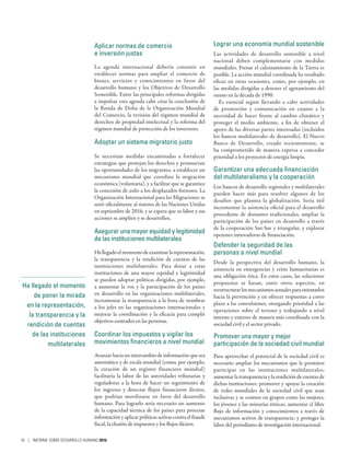 Aplicar normas de comercio
e inversión justas
La agenda internacional debería consistir en
establecer normas para ampliar el comercio de
bienes, servicios y conocimientos en favor del
desarrollo humano y los Objetivos de Desarrollo
Sostenible. Entre las principales reformas dirigidas
a impulsar esta agenda cabe citar la conclusión de
la Ronda de Doha de la Organización Mundial
del Comercio, la revisión del régimen mundial de
derechos de propiedad intelectual y la reforma del
régimen mundial de protección de los inversores.
Adoptar un sistema migratorio justo
Se necesitan medidas encaminadas a fortalecer
estrategias que protejan los derechos y promuevan
las oportunidades de los migrantes, a establecer un
mecanismo mundial que coordine la migración
económica (voluntaria), y a facilitar que se garantice
la concesión de asilo a los desplazados forzosos. La
Organización Internacional para las Migraciones se
unió oficialmente al sistema de las Naciones Unidas
en septiembre de 2016, y se espera que su labor y sus
acciones se amplíen y se desarrollen.
Asegurar una mayor equidad y legitimidad
de las instituciones multilaterales
Hallegadoelmomentodeexaminarlarepresentación,
la transparencia y la rendición de cuentas de las
instituciones multilaterales. Para dotar a estas
instituciones de una mayor equidad y legitimidad
se pueden adoptar políticas dirigidas, por ejemplo,
a aumentar la voz y la participación de los países
en desarrollo en las organizaciones multilaterales,
incrementar la transparencia a la hora de nombrar
a los jefes en las organizaciones internacionales y
mejorar la coordinación y la eficacia para cumplir
objetivos centrados en las personas.
Coordinar los impuestos y vigilar los
movimientos financieros a nivel mundial
Avanzar hacia un intercambio de información que sea
automático y de escala mundial (como, por ejemplo,
la creación de un registro financiero mundial)
facilitaría la labor de las autoridades tributarias y
reguladoras a la hora de hacer un seguimiento de
los ingresos y detectar flujos financieros ilícitos,
que podrían movilizarse en favor del desarrollo
humano. Para lograrlo sería necesario un aumento
de la capacidad técnica de los países para procesar
información y aplicar políticas activas contra el fraude
fiscal, la elusión de impuestos y los flujos ilícitos.
Lograr una economía mundial sostenible
Las actividades de desarrollo sostenible a nivel
nacional deben complementarse con medidas
mundiales. Frenar el calentamiento de la Tierra es
posible. La acción mundial coordinada ha resultado
eficaz en otras ocasiones, como, por ejemplo, en
las medidas dirigidas a detener el agotamiento del
ozono en la década de 1990.
Es esencial seguir llevando a cabo actividades
de promoción y comunicación en cuanto a la
necesidad de hacer frente al cambio climático y
proteger el medio ambiente, a fin de obtener el
apoyo de las diversas partes interesadas (incluidos
los bancos multilaterales de desarrollo). El Nuevo
Banco de Desarrollo, creado recientemente, se
ha comprometido de manera expresa a conceder
prioridad a los proyectos de energía limpia.
Garantizar una adecuada financiación
del multilateralismo y la cooperación
Los bancos de desarrollo regionales y multilaterales
pueden hacer más para resolver algunos de los
desafíos que plantea la globalización. Sería útil
incrementar la asistencia oficial para el desarrollo
procedente de donantes tradicionales, ampliar la
participación de los países en desarrollo a través
de la cooperación Sur-Sur y triangular, y explorar
opciones innovadoras de financiación.
Defender la seguridad de las
personas a nivel mundial
Desde la perspectiva del desarrollo humano, la
asistencia en emergencias y crisis humanitarias es
una obligación ética. En estos casos, las soluciones
propuestas se basan, entre otros aspectos, en
reestructurar los mecanismos actuales para orientarlos
hacia la prevención y en ofrecer respuestas a corto
plazo a las convulsiones, otorgando prioridad a las
operaciones sobre el terreno y trabajando a nivel
interno y externo de manera más coordinada con la
sociedad civil y el sector privado.
Promover una mayor y mejor
participación de la sociedad civil mundial
Para aprovechar el potencial de la sociedad civil es
necesario ampliar los mecanismos que le permiten
participar en las instituciones multilaterales;
aumentar la transparencia y la rendición de cuentas de
dichas instituciones; promover y apoyar la creación
de redes mundiales de la sociedad civil que sean
inclusivas y se centren en grupos como las mujeres,
los jóvenes y las minorías étnicas; aumentar el libre
flujo de información y conocimientos a través de
mecanismos activos de transparencia; y proteger la
labor del periodismo de investigación internacional.
Ha llegado el momento
de poner la mirada
en la representación,
la transparencia y la
rendición de cuentas
de las instituciones
multilaterales
18 | INFORME SOBRE DESARROLLO HUMANO 2016
 