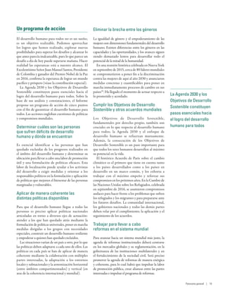 Un programa de acción
El desarrollo humano para todos no es un sueño;
es un objetivo realizable. Podemos aprovechar
los logros que hemos realizado, explorar nuevas
posibilidades para superar los desafíos y alcanzar lo
que antes parecía inalcanzable, pues lo que parece un
desafío a día de hoy puede superarse mañana. Hacer
realidad las esperanzas está a nuestro alcance. El
Excelentísimo Señor Juan Manuel Santos, Presidente
de Colombia y ganador del Premio Nobel de la Paz
en 2016, confirma la esperanza de lograr un mundo
pacífico y próspero (véase la contribución especial).
La Agenda 2030 y los Objetivos de Desarrollo
Sostenible constituyen pasos esenciales hacia el
logro del desarrollo humano para todos. Sobre la
base de sus análisis y constataciones, el Informe
propone un programa de acción de cinco puntos
con el fin de garantizar el desarrollo humano para
todos. Las acciones engloban cuestiones de políticas
y compromisos mundiales.
Determinar cuáles son las personas
que sufren déficits de desarrollo
humano y dónde se encuentran
Es esencial identificar a las personas que han
quedado excluidas de los progresos realizados en
el ámbito del desarrollo humano y determinar su
ubicación para llevar a cabo una labor de promoción
útil y una formulación de políticas eficaces. Esta
labor de localización puede ayudar a los activistas
del desarrollo a exigir medidas y orientar a los
responsables políticos en la formulación y aplicación
de políticas que mejoren el bienestar de las personas
marginadas y vulnerables.
Aplicar de manera coherente las
distintas políticas disponibles
Para que el desarrollo humano llegue a todas las
personas es preciso aplicar políticas nacionales
articuladas en torno a diversos ejes de actuación:
atender a los que han quedado atrás mediante la
formulación de políticas universales, poner en marcha
medidas dirigidas a los grupos con necesidades
especiales, construir un desarrollo humano resiliente
y empoderar a quienes han quedado excluidos.
Las situaciones varían de un país a otro, por lo que
las políticas deben adaptarse a cada uno de ellos. Las
políticas en cada país se han de aplicar de manera
coherente mediante la colaboración con múltiples
partes interesadas, la adaptación a los entornos
locales y subnacionales y la armonización horizontal
(entre ámbitos compartimentados) y vertical (en
aras de la coherencia internacional y mundial).
Eliminar la brecha entre los géneros
La igualdad de género y el empoderamiento de las
mujeres son dimensiones fundamentales del desarrollo
humano. Existen diferencias entre los géneros en las
capacidades y las oportunidades, y los avances siguen
siendo demasiado lentos para desarrollar todo el
potencial de la mitad de la humanidad.
En una reunión histórica celebrada en Nueva York
en septiembre de 2015, cerca de 80 líderes mundiales
se comprometieron a poner fin a la discriminación
contra las mujeres de aquí al año 2030 y anunciaron
medidas concretas y cuantificables para poner en
marcha inmediatamente procesos de cambio en sus
países50
. Ha llegado el momento de actuar respecto a
lo prometido y acordado.
Cumplir los Objetivos de Desarrollo
Sostenible y otros acuerdos mundiales
Los Objetivos de Desarrollo Sostenible,
fundamentales por derecho propio, también son
cruciales en lo que respecta al desarrollo humano
para todos; la Agenda  2030 y el enfoque de
desarrollo humano se refuerzan mutuamente.
Además, la consecución de los Objetivos de
Desarrollo Sostenible es un paso importante para
que todos los seres humanos desarrollen al máximo
su potencial en la vida.
El histórico Acuerdo de París sobre el cambio
climático es el primero que tiene en cuenta tanto
a los países desarrollados como a los países en
desarrollo en un marco común, y los exhorta a
trabajar con el máximo empeño y reforzar sus
compromisos en los próximos años. En la Cumbre de
las Naciones Unidas sobre los Refugiados, celebrada
en septiembre de 2016, se asumieron compromisos
audaces para hacer frente a los problemas que sufren
los refugiados y los migrantes y para prepararse ante
los futuros desafíos. La comunidad internacional,
los gobiernos nacionales y todas las demás partes
deben velar por el cumplimiento, la aplicación y el
seguimiento de los acuerdos.
Trabajar para llevar a cabo
reformas en el sistema mundial
Para avanzar hacia un sistema mundial más justo, la
agenda de reformas institucionales deberá centrarse
en los mercados globales y su reglamentación, en la
gobernanza de las instituciones multilaterales y en
el fortalecimiento de la sociedad civil. Será preciso
promover la agenda de reformas de manera enérgica
y coherente, para lo cual habrá que impulsar la labor
de promoción pública, crear alianzas entre las partes
interesadas e impulsar el programa de reformas.
La Agenda 2030 y los
Objetivos de Desarrollo
Sostenible constituyen
pasos esenciales hacia
el logro del desarrollo
humano para todos
Panorama general | 19
 