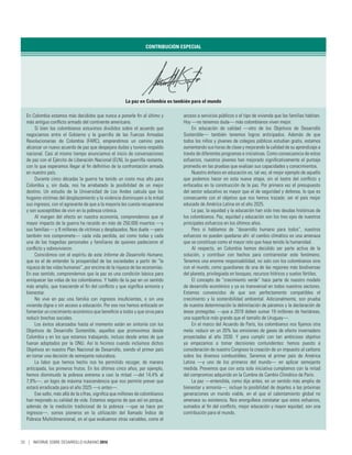 CONTRIBUCIÓN ESPECIAL
La paz en Colombia es también para el mundo
En Colombia estamos más decididos que nunca a ponerle fin al último y
más antiguo conflicto armado del continente americano.
Si bien los colombianos estuvimos divididos sobre el acuerdo que
negociamos entre el Gobierno y la guerrilla de las Fuerzas Armadas
Revolucionarias de Colombia (FARC), emprendimos un camino para
alcanzar un nuevo acuerdo de paz que despejara dudas y tuviera respaldo
nacional. Casi al mismo tiempo anunciamos el inicio de conversaciones
de paz con el Ejército de Liberación Nacional (ELN), la guerrilla restante,
con lo que esperamos llegar al fin definitivo de la confrontación armada
en nuestro país.
Durante cinco décadas la guerra ha tenido un costo muy alto para
Colombia y, sin duda, nos ha arrebatado la posibilidad de un mejor
destino. Un estudio de la Universidad de Los  Andes calcula que los
hogares víctimas del desplazamiento y la violencia disminuyen a la mitad
sus ingresos, con el agravante de que a la mayoría les cuesta recuperarse
y son susceptibles de vivir en la pobreza crónica.
Al margen del efecto en nuestra economía, comprendemos que el
mayor impacto de la guerra ha recaído en más de 250.000 muertos —y
sus familias— y 8 millones de víctimas y desplazados. Nos duele —pero
también nos compromete— cada vida perdida, así como todas y cada
una de las tragedias personales y familiares de quienes padecieron el
conflicto y sobrevivieron.
Coincidimos con el espíritu de este Informe de Desarrollo Humano,
que es el de entender la prosperidad de las sociedades a partir de “la
riqueza de las vidas humanas”, por encima de la riqueza de las economías.
En ese sentido, comprendemos que la paz es una condición básica para
enriquecer las vidas de los colombianos. Y hablo de la paz en un sentido
más amplio, que trasciende el fin del conflicto y que significa armonía y
bienestar.
No vive en paz una familia con ingresos insuficientes, o sin una
vivienda digna o sin acceso a educación. Por eso nos hemos enfocado en
fomentar un crecimiento económico que beneficie a todos y que sirva para
reducir brechas sociales.
Los éxitos alcanzados hasta el momento están en sintonía con los
Objetivos de Desarrollo Sostenible, aquellos que promovimos desde
Colombia y en los que estamos trabajando, incluso desde antes de que
fueran adoptados por la ONU. Así lo hicimos cuando incluimos dichos
Objetivos en nuestro Plan Nacional de Desarrollo, siendo el primer país
en tomar una decisión de semejante naturaleza.
La labor que hemos hecho nos ha permitido recoger, de manera
anticipada, los primeros frutos. En los últimos cinco años, por ejemplo,
hemos disminuido la pobreza extrema a casi la mitad —del 14,4% al
7,9%—, un logro de máxima trascendencia que nos permite prever que
estará erradicada para el año 2025 —o antes—.
Ese salto, más allá de la cifras, significa que millones de colombianos
han mejorado su calidad de vida. Estamos seguros de que así es porque,
además de la medición tradicional de la pobreza —que se hace por
ingresos—, somos pioneros en la utilización del llamado Índice de
Pobreza Multidimensional, en el que evaluamos otras variables, como el
acceso a servicios públicos o el tipo de vivienda que las familias habitan.
Hoy —no tenemos duda— más colombianos viven mejor.
En educación de calidad —otro de los Objetivos de Desarrollo
Sostenible— también tenemos logros anticipados. Además de que
todos los niños y jóvenes de colegios públicos estudian gratis, estamos
aumentando sus horas de clase y mejorando la calidad de su aprendizaje a
través de diferentes programas e iniciativas. Como consecuencia de estos
esfuerzos, nuestros jóvenes han mejorado significativamente el puntaje
promedio en las pruebas que evalúan sus capacidades y conocimientos.
Nuestro énfasis en educación es, tal vez, el mejor ejemplo de aquello
que podemos hacer en esta nueva etapa, sin el lastre del conflicto y
enfocados en la construcción de la paz. Por primera vez el presupuesto
del sector educativo es mayor que el de seguridad y defensa, lo que es
consecuente con el objetivo que nos hemos trazado: ser el país mejor
educado de América Latina en el año 2025.
La paz, la equidad y la educación han sido tres deudas históricas de
los colombianos. Paz, equidad y educación son los tres ejes de nuestros
principales esfuerzos en los últimos años.
Pero si hablamos de “desarrollo humano para todos”, nuestros
esfuerzos no pueden quedarse ahí: el cambio climático es una amenaza
que se constituye como el mayor reto que haya tenido la humanidad.
Al respecto, en Colombia hemos decidido ser parte activa de la
solución, y contribuir con hechos para contrarrestar este fenómeno.
Tenemos una enorme responsabilidad, no solo con los colombianos sino
con el mundo, como guardianes de una de las regiones más biodiversas
del planeta, privilegiada en bosques, recursos hídricos y suelos fértiles.
El concepto de “crecimiento verde” hace parte de nuestro modelo
de desarrollo económico y ya es transversal en todos nuestros sectores.
Estamos convencidos de que son perfectamente compatibles el
crecimiento y la sostenibilidad ambiental. Adicionalmente, son prueba
de nuestra determinación la delimitación de páramos y la declaración de
áreas protegidas —que a 2018 deben sumar 19 millones de hectáreas,
una superficie más grande que el tamaño de Uruguay—.
En el marco del Acuerdo de París, los colombianos nos fijamos otra
meta: reducir en un 20% las emisiones de gases de efecto invernadero
proyectadas al año  2030. Y para cumplir con tan ambicioso objetivo
ya empezamos a tomar decisiones contundentes: hemos puesto a
consideración de nuestro Congreso la creación de un impuesto al carbono
sobre los diversos combustibles. Seremos el primer país de América
Latina —y uno de los primeros del mundo— en aplicar semejante
medida. Prevemos que con esta sola iniciativa cumplamos con la mitad
del compromiso adquirido en la Cumbre de Cambio Climático de París.
La paz —entendida, como dije antes, en un sentido más amplio de
bienestar y armonía—, incluye la posibilidad de dejarles a las próximas
generaciones un mundo viable, en el que el calentamiento global no
amenace su existencia. Nos enorgullece constatar que estos esfuerzos,
sumados al fin del conflicto, mejor educación y mayor equidad, son una
contribución para el mundo.
20 | INFORME SOBRE DESARROLLO HUMANO 2016
 