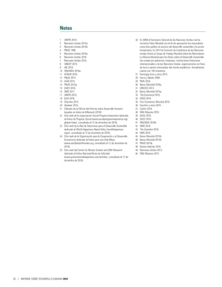 Notas
1	 UNFPA 2014.
2	 Naciones Unidas 2015a.
3	 Naciones Unidas 2015b.
4	 PNUD 1990.
5	 Naciones Unidas 2015a.
6	 Naciones Unidas 2016.
7	 Naciones Unidas 2016.
8	 UNICEF 2014.
9	 AIE 2016.
10	 ONUSIDA 2016a.
11	 ACNUR 2016.
12	 PNUD 2014.
13	 ASDI 2015.
14	 PNUD 2015a.
15	 DAES 2016.
16	 OMS 2011.
17	 UNFPA 2015.
18	 ILGA 2016.
19	 Charmes 2015.
20	 Abadeer 2015.
21	 Cálculos de la Oficina del Informe sobre Desarrollo Humano
basados en datos de Milanovi´c (2016).
22	 Sitio web de la organización Social Progress Imperative dedicado
al Índice de Progreso Social (www.socialprogressimperative.org/
global-index/, consultado el 12 de diciembre de 2016).
23	 Sitio web de la Red de Soluciones para el Desarrollo Sostenible
dedicado al World Happiness Report (http://worldhappiness.
report, consultado el 12 de diciembre de 2016).
24	 Sitio web de la Organización para la Cooperación y el Desarrollo
Económicos dedicado al Índice para una Vida Mejor
(www.oecdbetterlifeindex.org, consultado el 12 de diciembre de
2016).
25	 Sitio web del Centre for Bhutan Studies and GNH Research
dedicado al Índice Nacional Bruto de Felicidad
(www.grossnationalhappiness.com/articles/, consultado el 12 de
diciembre de 2016).
26	 En 2009 el Secretario General de las Naciones Unidas creó la
iniciativa Pulso Mundial con el fin de aprovechar los macrodatos
como bien público al servicio del desarrollo sostenible y la acción
humanitaria. En 2014 la Comisión de Estadística de las Naciones
Unidas formó un Grupo de Trabajo Mundial sobre los Macrodatos.
La Alianza Mundial para los Datos sobre el Desarrollo Sostenible
fue creada por gobiernos, empresas, instituciones financieras
internacionales y de las Naciones Unidas, organizaciones sin fines
de lucro y partes interesadas del mundo académico. Actualmente,
cuenta con 150 miembros.
27	 Demirgüç-Kunt y otros 2014.
28	 Harris y Marks 2009.
29	 PMA 2016.
30	 Banco Mundial 2016a.
31	 UNESCO 2013.
32	 Banco Mundial 2015a.
33	 The Economist 2016.
34	 DAES 2016.
35	 Foro Económico Mundial 2016.
36	 Cecchini y otros 2015.
37	 Cashin 2016.
38	 ONU Mujeres 2016.
39	 DAES 2016.
40	 DAES 2016.
41	 ONUSIDA 2016b.
42	 OMS 2016.
43	 The Guardian 2016.
44	 OMS 2016.
45	 Banco Mundial 2015b.
46	 Banco Mundial 2015b.
47	 PNUD 2015b.
48	 Demos Helsinki 2016.
49	 Naciones Unidas 2013.
50	 ONU Mujeres 2015.
26 | INFORME SOBRE DESARROLLO HUMANO 2016
 