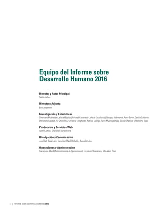 Equipo del Informe sobre
Desarrollo Humano 2016
Director y Autor Principal
Selim Jahan
Directora Adjunta
Eva Jespersen
Investigación y Estadísticas
ShantanuMukherjee(JefedelEquipo),MiloradKovacevic(JefedeEstadística),BotagozAbdreyeva,AstraBonini,CeciliaCalderón,
Christelle Cazabat, Yu-Chieh Hsu, Christina Lengfelder, Patrizia Luongo, Tanni Mukhopadhyay, Shivani Nayyar y Heriberto Tapia
Producción y Servicios Web
Admir Jahic y Dharshani Seneviratne
Divulgación y Comunicación
Jon Hall, Sasa Lucic, Jennifer O’Neil Oldfield y Anna Ortubia
Operaciones y Administración
Sarantuya Mend (Administradora de Operaciones), Fe Juárez Shanahan y May Wint Than
ii | INFORME SOBRE DESARROLLO HUMANO 2016
 