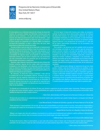 Programa de las Naciones Unidas para el Desarrollo
One United Nations Plaza
New York, NY 10017
www.undp.org
El universalismo es un elemento esencial del enfoque de desarrollo
humano. Es necesario ampliar las libertades humanas para que
todos los seres humanos —no solo unos pocos ni tampoco la
mayoría, sino todas las personas de cada rincón del planeta— sean
capaces de desarrollar al máximo su potencial, ahora y en el futuro.
El mismo espíritu es compartido por la Agenda 2030 y los Objetivos
de Desarrollo Sostenible: no dejar a nadie atrás. Así pues, debe
garantizarse el desarrollo humano para todos.
Durante el último cuarto de siglo se ha observado un impresionante
progreso humano en muchos ámbitos, lo que ha enriquecido la vida
de miles de millones de personas. Pese a todo, este progreso no ha
sido homogéneo, ya que ha obviado a algunos grupos, comunidades
y sociedades. En algunos casos, se ha logrado un nivel básico de
desarrollo humano, pero en otros ni siquiera eso. Las privaciones
son más acentuadas entre las personas que se encuentran en
determinadas ubicaciones o condiciones.
Asimismo, sigue habiendo importantes obstáculos para el desarrollo
humano universal, algunos de los cuales están profundamente
arraigados en las identidades y las relaciones sociales y políticas,
como la violencia manifiesta, las leyes discriminatorias, las normas
sociales excluyentes, los desequilibrios en la participación política y la
distribución desigual de oportunidades.
No obstante, el desarrollo humano pretende ir más allá de
la satisfacción de las necesidades básicas. Incluye la voz y la
autonomía, que son aspectos importantes en un mundo dinámico
y en unas condiciones de vida caracterizadas por su diversidad. El
desarrollo humano tiene que ver con la agencia (la capacidad para
actuar), la libre determinación y la libertad para tomar decisiones e
influir en los resultados.
A fin de lograr el desarrollo humano para todos, es necesario
redirigir los esfuerzos hacia determinados aspectos del enfoque
de desarrollo humano: las capacidades colectivas, no solo las
capacidades individuales; la voz y la autonomía, no solo el bienestar;
y la inclusión, no solo la diversidad. Asimismo, es necesario prestar
especial atención a las perspectivas de evaluación e ir más allá
de los logros relacionados únicamente con los promedios y las
cantidades numéricas.
Para atender a las personas que han quedado atrás se precisa
una estrategia articulada en torno a cuatro ejes de actuación a
escala nacional: atender a los que han quedado atrás mediante
la formulación de políticas universales, poner en marcha medidas
dirigidas a los grupos con necesidades especiales, construir un
desarrollo humano resiliente y empoderar a los excluidos. Las
políticas nacionales se han de complementar con acciones a escala
mundial que hagan frente a los problemas relacionados con el
mandato, las estructuras de gobernanza y la labor de las instituciones
mundiales.
Tenemos motivos para albergar la esperanza de que las cosas
pueden cambiar y que las transformaciones son posibles. Lo que
parece un desafío a día de hoy puede superarse mañana. El mundo
dispone de menos de 15 años para cumplir su inspiradora agenda de
no dejar a nadie atrás. Uniendo nuestros corazones, nuestras mentes
y nuestras manos, podremos promover la paz y la prosperidad,
asociarnos y buscar un equilibrio entre las personas y el planeta. Una
vez cumplidos esos objetivos, llegaremos juntos al final del camino.
Y cuando miremos el pasado veremos que nadie ha quedado atrás.
“Lo logrado por la humanidad en los últimos 25 años nos infunde la esperanza de que es posible seguir avanzando. Podemos aprovechar
los logros que hemos realizado, explorar nuevas posibilidades para superar los desafíos y alcanzar lo que antes parecía inalcanzable. Hacer
realidad las esperanzas está a nuestro alcance”.
—Helen Clark, Administradora del Programa de las Naciones Unidas para el Desarrollo
“El desarrollo para todos es un compromiso que trasciende nuestro país y queremos que nuestro trabajo impacte y enriquezca las vidas de
ciudadanos de otras naciones”.
—Juan Manuel Santos, Presidente de Colombia y ganador del Premio Nobel de la Paz de 2016
“Todos tenemos la responsabilidad, día tras día, de hacer de la sostenibilidad un principio rector en acción, como políticos responsables y
encargados de la adopción de decisiones en el ámbito empresarial y en la sociedad y como personas realmente interesadas en nuestro futuro”.
—Angela Merkel, Canciller de la República Federal de Alemania
“Obtener una imagen más clara de la pobreza y la privación es un primer paso fundamental para elaborar y aplicar políticas e intervenciones
más eficaces y para orientar mejor los escasos recursos hacia donde tengan una mayor repercusión”.
—Melinda Gates, Copresidenta de la Fundación Bill y Melinda Gates
“El desarrollo humano refleja el universalismo, ya que cada vida cuenta y tiene el mismo valor. El desarrollo humano debe ser sostenido y
sostenible a fin de enriquecer todas las vidas humanas para que todos podamos desarrollar al máximo el potencial de nuestras vidas”.
—Selim Jahan, autor principal del Informe
 
