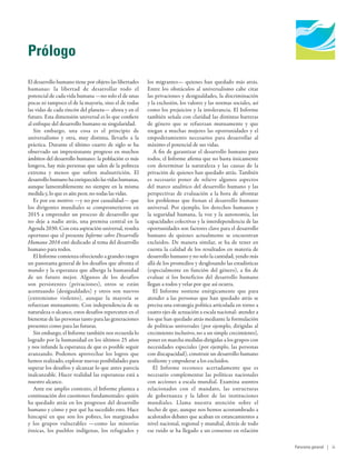 Human Development
Report 2016
Human Development for Everyone
Prólogo
El desarrollo humano tiene por objeto las libertades
humanas: la libertad de desarrollar todo el
potencial de cada vida humana —no solo el de unas
pocas ni tampoco el de la mayoría, sino el de todas
las vidas de cada rincón del planeta— ahora y en el
futuro. Esta dimensión universal es lo que confiere
al enfoque del desarrollo humano su singularidad.
Sin embargo, una cosa es el principio de
universalismo y otra, muy distinta, llevarlo a la
práctica. Durante el último cuarto de siglo se ha
observado un impresionante progreso en muchos
ámbitos del desarrollo humano: la población es más
longeva, hay más personas que salen de la pobreza
extrema y menos que sufren malnutrición. El
desarrollohumanohaenriquecidolasvidashumanas,
aunque lamentablemente no siempre en la misma
medida y, lo que es aún peor, no todas las vidas.
Es por ese motivo —y no por casualidad— que
los dirigentes mundiales se comprometieron en
2015 a emprender un proceso de desarrollo que
no deje a nadie atrás, una premisa central en la
Agenda 2030. Con esta aspiración universal, resulta
oportuno que el presente Informe sobre Desarrollo
Humano 2016 esté dedicado al tema del desarrollo
humano para todos.
El Informe comienza ofreciendo a grandes rasgos
un panorama general de los desafíos que afronta el
mundo y la esperanza que alberga la humanidad
de un futuro mejor. Algunos de los desafíos
son persistentes (privaciones), otros se están
acentuando (desigualdades) y otros son nuevos
(extremismo violento), aunque la mayoría se
refuerzan mutuamente. Con independencia de su
naturaleza o alcance, estos desafíos repercuten en el
bienestar de las personas tanto para las generaciones
presentes como para las futuras.
Sin embargo, el Informe también nos recuerda lo
logrado por la humanidad en los últimos 25 años
y nos infunde la esperanza de que es posible seguir
avanzando. Podemos aprovechar los logros que
hemos realizado, explorar nuevas posibilidades para
superar los desafíos y alcanzar lo que antes parecía
inalcanzable. Hacer realidad las esperanzas está a
nuestro alcance.
Ante ese amplio contexto, el Informe plantea a
continuación dos cuestiones fundamentales: quién
ha quedado atrás en los progresos del desarrollo
humano y cómo y por qué ha sucedido esto. Hace
hincapié en que son los pobres, los marginados
y los grupos vulnerables —como las minorías
étnicas, los pueblos indígenas, los refugiados y
los migrantes— quienes han quedado más atrás.
Entre los obstáculos al universalismo cabe citar
las privaciones y desigualdades, la discriminación
y la exclusión, los valores y las normas sociales, así
como los prejuicios y la intolerancia. El Informe
también señala con claridad las distintas barreras
de género que se refuerzan mutuamente y que
niegan a muchas mujeres las oportunidades y el
empoderamiento necesarios para desarrollar al
máximo el potencial de sus vidas.
A fin de garantizar el desarrollo humano para
todos, el Informe afirma que no basta únicamente
con determinar la naturaleza y las causas de la
privación de quienes han quedado atrás. También
es necesario poner de relieve algunos aspectos
del marco analítico del desarrollo humano y las
perspectivas de evaluación a la hora de afrontar
los problemas que frenan el desarrollo humano
universal. Por ejemplo, los derechos humanos y
la seguridad humana, la voz y la autonomía, las
capacidades colectivas y la interdependencia de las
oportunidades son factores clave para el desarrollo
humano de quienes actualmente se encuentran
excluidos. De manera similar, se ha de tener en
cuenta la calidad de los resultados en materia de
desarrollo humano y no solo la cantidad, yendo más
allá de los promedios y desglosando las estadísticas
(especialmente en función del género), a fin de
evaluar si los beneficios del desarrollo humano
llegan a todos y velar por que así ocurra.
El Informe sostiene enérgicamente que para
atender a las personas que han quedado atrás se
precisa una estrategia política articulada en torno a
cuatro ejes de actuación a escala nacional: atender a
los que han quedado atrás mediante la formulación
de políticas universales (por ejemplo, dirigidas al
crecimiento inclusivo, no a un simple crecimiento),
poner en marcha medidas dirigidas a los grupos con
necesidades especiales (por ejemplo, las personas
con discapacidad), construir un desarrollo humano
resiliente y empoderar a los excluidos.
El Informe reconoce acertadamente que es
necesario complementar las políticas nacionales
con acciones a escala mundial. Examina asuntos
relacionados con el mandato, las estructuras
de gobernanza y la labor de las instituciones
mundiales. Llama nuestra atención sobre el
hecho de que, aunque nos hemos acostumbrado a
acalorados debates que acaban en estancamientos a
nivel nacional, regional y mundial, detrás de todo
ese ruido se ha llegado a un consenso en relación
Panorama general | iii
 