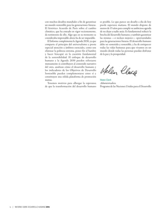 con muchos desafíos mundiales a fin de garantizar
un mundo sostenible para las generaciones futuras.
El histórico Acuerdo de París sobre el cambio
climático, que ha entrado en vigor recientemente,
da testimonio de ello. Algo que en su momento se
consideraba impensable ahora ha de ser imparable.
El Informe complementa la Agenda 2030, ya que
comparte el principio del universalismo y presta
especial atención a ámbitos esenciales, como son
eliminar la pobreza extrema, poner fin al hambre
y hacer hincapié en la cuestión fundamental
de la sostenibilidad. El enfoque de desarrollo
humano y la Agenda  2030 pueden reforzarse
mutuamente si contribuyen al contenido narrativo
del otro, analizan cómo el desarrollo humano y
los indicadores de los Objetivos de Desarrollo
Sostenible pueden complementarse entre sí y
constituyen una sólida plataforma de promoción
mutua.
Tenemos motivos para albergar la esperanza
de que la transformación del desarrollo humano
es posible. Lo que parece un desafío a día de hoy
puede superarse mañana. El mundo dispone de
menos de 15 años para cumplir su ambiciosa agenda
de no dejar a nadie atrás. Es fundamental reducir la
brecha del desarrollo humano, y también garantizar
las mismas —o incluso mejores— oportunidades
para las generaciones futuras. El desarrollo humano
debe ser sostenido y sostenible, y ha de enriquecer
todas las vidas humanas para que vivamos en un
mundo donde todas las personas puedan disfrutar
de la paz y la prosperidad.
Helen Clark
Administradora
Programa de las Naciones Unidas para el Desarrollo
iv | INFORME SOBRE DESARROLLO HUMANO 2016
 