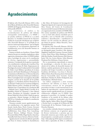 Human Development
Report 2016
Human Development for Everyone
Agradecimientos
El Informe sobre Desarrollo Humano 2016 es obra
de la Oficina del Informe sobre Desarrollo Humano
(OIDH) del Programa de las Naciones Unidas para
el Desarrollo (PNUD).
Las conclusiones, el análisis y las
recomendaciones de política del Informe
corresponden exclusivamente a la OIDH y
no pueden atribuirse al PNUD ni a su Junta
Ejecutiva. La Asamblea General de las Naciones
Unidas ha reconocido oficialmente que el Informe
sobre Desarrollo Humano es “el resultado de un
ejercicio intelectual independiente” que ha llegado
a convertirse en “un instrumento importante de
sensibilización acerca del desarrollo humano en
todo el mundo”.
Estamos en deuda con el profesor y Premio Nobel
AmartyaSenporsusconstantes,inspiradorasysabias
sugerencias,orientacioneseideas.LaOIDHtambién
tiene el privilegio de contar con la contribución
de diversas organizaciones y personalidades
eminentes. Corresponde dar las gracias en particular
a las contribuciones realizadas por el profesor Dan
Ariely (Cátedra James B. Duke, Departamento de
PsicologíayEconomíaConductualdelaUniversidad
de Duke), Carol Bellamy (presidenta de la Junta
Ejecutiva del Fondo Mundial para la Participación
Comunitaria y la Resiliencia y ex Directora Ejecutiva
del Fondo de las Naciones Unidas para la Infancia),
Mirna Cunningham Kain (nicaragüense del pueblo
misquito, activista de los derechos de los pueblos
indígenas y ex Presidenta del Foro Permanente de
las Naciones Unidas para las Cuestiones Indígenas),
Olafur Eliasson (artista y fundador de Little Sun),
Melinda Gates (Copresidenta de la Fundación Bill
y Melinda Gates), Angela Merkel (Canciller de la
República Federal de Alemania) y Juan Manuel
Santos (Presidente de Colombia y ganador del
Premio Nobel de la Paz de 2016). Damos las gracias
en particular a Martín Santiago y la Oficina del
PNUD en Colombia por facilitar la contribución
del Presidente Santos.
Deseamos extender nuestro agradecimiento por
sus contribuciones a los siguientes autores: Paul
Anand, Ayesha Banu, Flavio Comim, Giovanni
AndreaCornia,JulianaMartínezFranzoni,Stephany
Griffith-Jones, Irene Khan, Peter Lunenborg,
Manuel Montes, Siddiqur Osmani, Enrique
Peruzzotti, Robert Pollin, Diego Sánchez-Ancochea,
Anuradha Seth, Frances Stewart y Florencia Torche.
Agradecemos los artículos de reflexión aportados
por Oscar A. Gómez, Sachiko G. Kamidohzono
y Ako Muto, del Instituto de Investigación del
Organismo Japonés de Cooperación Internacional;
Mara Simane, del Centro de Coordinación
Intersectorial del Consejo de Ministros de Letonia;
y la organización de la sociedad civil HOPE XXL.
Dos centros mundiales de políticas del PNUD
—uno en Seúl sobre alianzas mundiales para el
desarrollo y otro en Nairobi sobre ecosistemas
resilientes y desertificación— contribuyeron al
Informe con dos artículos de reflexión, por lo
que damos las gracias a Balazs Hovarth y Anne-
Gertraude Juepner.
El Informe sobre Desarrollo Humano  2016 ha
contado con la valiosa aportación y orientación de
un distinguido grupo consultivo: Olu Ajakaiye,
Magdalena Sepúlveda Carmona, Giovanni Andrea
Cornia, Diane Elson, Heba Handoussa, Richard
Jolly, Ravi Kanbur, Yasushi Katsuma, Ella Libanova,
Justin Yifu Lin, Leticia Merino, Solita Monsod,
Onalenna Doo Selolwane y Frances Stewart.
Por su asesoramiento especializado en materia
de metodología y selección de datos para el
cálculo de los índices de desarrollo humano del
Informe, también quisiéramos dar las gracias a los
miembros del Grupo Consultivo en materia de
Estadística del Informe: Lisa Grace S. Bersales,
Albina Chuwa, Koen Decancq, Enrico Giovannini,
Pascual Gerstenfeld, Janet Gornick, Gerald
Haberkorn, Haishan Fu, Robert Kirkpatrick, Jaya
Krishnakumar y Michaela Saisana.
Los índices compuestos y otros recursos
estadísticos del Informe se basan en los
conocimientos técnicos de los principales
proveedores de datos a escala internacional en sus
ámbitos de especialización, a quienes quisiéramos
expresar nuestro agradecimiento por su constante
colaboración colegiada con la  OIDH. Para
garantizar la precisión y la claridad, el análisis
estadístico se ha nutrido de los debates sobre
cuestiones estadísticas mantenidos con Gisela
Robles Aguilar, Sabina Alkire, Kenneth Hartggen
y Nicolas Fasel y su equipo de la Oficina del Alto
Comisionado de las Naciones Unidas para los
Derechos Humanos.
Las consultas realizadas durante la preparación
del Informe contaron con el generoso apoyo
de diversas instituciones y personas que son
demasiado numerosas para citarlas aquí (la lista
de participantes y asociados puede consultarse en
http://hdr.undp.org/2016-report/consultations).
Entre abril y septiembre de 2016, se celebraron
Panorama general | v
 