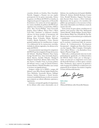 consultas oficiales en Ginebra, París, Estambul,
Nairobi, Singapur y Panamá con una amplia
participación de las partes interesadas. Damos
las gracias a la Oficina del PNUD en Ginebra, la
Organización para la Cooperación y el Desarrollo
Económicos y los centros de servicio regionales y
los centros mundiales de políticas del PNUD por
organizar estas consultas y, en particular, a Rebeca
Arias, Max Everest-Phillips, Anne-Gertraude
Juepner, Alexis Laffittan, Marcos Neto y María
Luisa Silva. Asimismo, se celebraron consultas
oficiosas de forma paralela al lanzamiento del
Informe sobre Desarrollo Humano  2015 en
Beijing, Bonn, Colombo, Dhaka, Helsinki,
Londres, Manila, Reykjavik y Viena. Nuestra
gratitud también por las contribuciones, el apoyo
y la colaboración de las instituciones asociadas,
incluidas las oficinas regionales y las oficinas en los
países del PNUD.
Un reconocimiento especial para los compañeros
del PNUD que han integrado el Grupo de Lectores
del Informe: Mandeep Dhaliwal, Priya Gajraj,
George Ronald Gray, Anne-Gertraude Juepner,
Sheila Marnie, Ayodele Odusola, Thangavel
Palanivel, Sarah Poole, Mounir Tabet, Claire Van
der Vaeren y Claudia Vinay. La lectura política
del Informe estuvo a cargo de Patrick Keuleers,
Luciana Mermet y Nicholas Rosellini, cuyo consejo
se reconoce con agradecimiento.
Antiguos colegas de la OIDH y amigos del
Informe, como Moez Doraid, Sakiko Fukuda-Parr,
Terry McKinley, Saraswathi Menon, Siddiqur
Osmani, Stefano Pettinato y David Stewart,
tuvieron la amabilidad de pasar un día con nosotros
para compartir sus valiosas reflexiones, opiniones y
experiencias.
Asimismo, corresponde agradecer la importancia
de los debates sobre temas relacionados con el
Informe y las contribuciones de Saamah Abdallah,
Helmut K. Anheier, Michelle Breslauer, Cosmas
Gitta, Ronald Mendoza, Eugenia Piza-López,
Julia Raavad, Diane Sawyer y Oliver Schwank.
Quisiéramos dar las gracias a los miembros del
público que participaron en las encuestas en línea
sobre temas relacionados con el Informe a través de
nuestro sitio web.
Varios jóvenes de gran talento contribuyeron al
Informe como pasantes: Ellen Hsu, Mohammad
Taimur Mustafa, Abedin Rafique, Jeremías Rojas,
Prerna Sharma, Weijie Tan y Danielle Ho Tan Yau.
Merecen nuestro reconocimiento por su dedicación
y contribución.
Quisiéramos expresar nuestro agradecimiento
por la excelente y profesional labor de nuestros
editores de Communications Development
Incorporated —dirigidos por Bruce Ross-Larson,
con Joe Caponio, Mike Crumplar, Christopher
Trott y Elaine Wilson— y los diseñadores Gerry
Quinn y Phoenix Design Aid.
Sobre todo, y a título personal, estoy una vez más
profundamente agradecido a la Administradora
del PNUD, Helen Clark, por su liderazgo y
visión, así como por su compromiso con la causa
del desarrollo humano y su firme apoyo a nuestra
labor. Finalmente, deseo expresar mi gratitud a
todo el equipo de la OIDH por su dedicación en la
preparación de un informe cuya misión es impulsar
el avance del desarrollo humano.
Selim Jahan
Director
Oficina del Informe sobre Desarrollo Humano
vi | INFORME SOBRE DESARROLLO HUMANO 2016
 