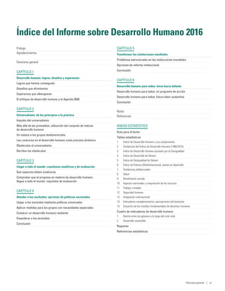 Índice del Informe sobre Desarrollo Humano 2016
Prólogo	
Agradecimientos	
Panorama general	
CAPÍTULO 1
Desarrollo humano: logros, desafíos y esperanzas	
Logros que hemos conseguido	
Desafíos que afrontamos	
Esperanzas que albergamos	
El enfoque de desarrollo humano y la Agenda 2030	
CAPÍTULO 2
Universalismo: de los principios a la práctica	
Impulso del universalismo	
Más allá de los promedios: utilización del conjunto de índices
de desarrollo humano	
Un vistazo a los grupos desfavorecidos	
Las carencias en el desarrollo humano como proceso dinámico	
Obstáculos al universalismo	
Derribar los obstáculos	
CAPÍTULO 3
Llegar a todo el mundo: cuestiones analíticas y de evaluación	
Qué aspectos deben analizarse	
Comprobar que el progreso en materia de desarrollo humano
llegue a todo el mundo: requisitos de evaluación	
CAPÍTULO 4
Atender a los excluidos: opciones de políticas nacionales	
Llegar a los excluidos mediante políticas universales	
Aplicar medidas para los grupos con necesidades especiales	
Construir un desarrollo humano resiliente	
Empoderar a los excluidos	
Conclusión	
CAPÍTULO 5
Transformar las instituciones mundiales	
Problemas estructurales en las instituciones mundiales	
Opciones de reforma institucional	
Conclusión	
CAPÍTULO 6
Desarrollo humano para todos: mirar hacia delante	
Desarrollo humano para todos: un programa de acción	
Desarrollo humano para todos: futura labor sustantiva	
Conclusión	
Notas	
Referencias	
ANEXO ESTADÍSTICO
Guía para el lector	
Tablas estadísticas	
1.	 Índice de Desarrollo Humano y sus componentes	
2.	 Tendencias del Índice de Desarrollo Humano (1990-2015)	
3.	 Índice de Desarrollo Humano ajustado por la Desigualdad	
4.	 Índice de Desarrollo de Género	
5.	 Índice de Desigualdad de Género	
6.	 Índice de Pobreza Multidimensional: países en desarrollo	
7.	 Tendencias poblacionales	
8.	 Salud	
9.	 Rendimiento escolar	
10.	 Ingresos nacionales y composición de los recursos	
11.	 Trabajo y empleo	
12.	 Seguridad humana	
13.	 Integración internacional	
14.	 Indicadores complementarios: percepciones del bienestar	
15.	 Situación de los tratados fundamentales de derechos humanos	
Cuadro de indicadores de desarrollo humano
1.	 Brecha entre los géneros a lo largo del ciclo vital	
2.	 Desarrollo sostenible	
Regiones	
Referencias estadísticas	
Panorama general | vii
 