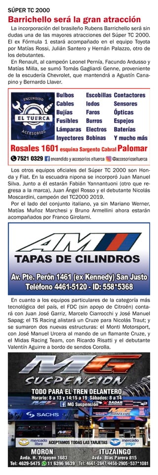 SÚPER TC 2000
Barrichello será la gran atracción
La incorporación del brasileño Rubens Barrichello será sin
dudas una de las mayores atracciones del Súper TC 2000.
El ex Fórmula 1 estará acompañado en el equipo Toyota
por Matías Rossi, Julián Santero y Hernán Palazzo, otro de
los debutantes.
En Renault, al campeón Leonel Pernía, Facundo Ardusso y
Matías Milla, se sumó Tomás Gagliardi Genne, proveniente
de la escudería Chevrolet, que mantendrá a Agustín Cana-
pino y Bernardo Llaver.
Los otros equipos oficiales del Súper TC 2000 son Hon-
da y Fiat. En la escuadra nipona se incorporó Juan Manuel
Silva. Junto a él estarán Fabián Yannantuoni (otro que re-
gresa a la marca), Juan Ángel Rosso y el debutante Nicolás
Moscardini, campeón del TC2000 2019.
Por el lado del conjunto italiano, ya sin Mariano Werner,
Matías Muñoz Marchesi y Bruno Armellini ahora estarán
acompañados por Franco Girolami.
En cuanto a los equipos particulares de la categoría más
tecnológica del país, el FDC (sin apoyo de Citroën) conta-
rá con Juan José Garriz, Marcelo Ciarrocchi y José Manuel
Sapag; el TS Racing alistará un Cruze para Nicolás Traut; y
se sumaron dos nuevas estructuras: el Monti Motorsport,
con José Manuel Urcera al mando de un flamante Cruze, y
el Midas Racing Team, con Ricardo Risatti y el debutante
Valentín Aguirre a bordo de sendos Corolla.
 