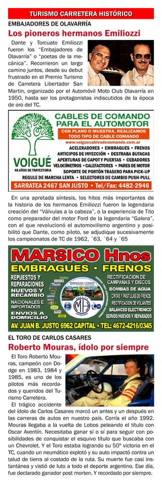 TURISMO CARRETERA HISTÓRICOTURISMO CARRETERA HISTÓRICO
EMBAJADORES DE OLAVARRÍA
Los pioneros hermanos Emiliozzi
Dante y Torcuato Emiliozzi
fueron los “Embajadores de
Olavarría” o “poetas de la me-
cánica”. Recorrieron un largo
camino juntos, desde su debut
frustrado en el Premio Turismo
de Carretera Libertador San
Martin, organizado por el Automóvil Moto Club Olavarría en
1950, hasta ser los protagonistas indiscutidos de la época
de oro del TC.
En una apretada síntesis, los hitos más importantes de
la historia de los hermanos Emiliozzi fueron la legendaria
creación del “Válvulas a la cabeza”, o la experiencia de Tito
como preparador del motor Ford de la legendaria “Galera”,
con el que revolucionó el automovilismo argentino y posi-
bilitó que Dante, como piloto, se adjudique sucesivamente
los campeonatos de TC de 1962, ´63, ´64 y ´65
EL TORO DE CARLOS CASARES
Roberto Mouras, ídolo por siempre
El Toro Roberto Mou-
ras, campeón con Do-
dge en 1983, 1984 y
1985, es uno de los
pilotos más recorda-
dos y queridos del Tu-
rismo Carretera.
El trágico accidente
del ídolo de Carlos Casares marcó un antes y un después en
las carreras de autos en nuestro país. Corría el año 1992.
Mouras llegaba a la vuelta de Lobos peleando el título con
Oscar Aventín. Necesitaba ganar sí o sí para seguir con po-
sibilidades de conquistar el esquivo título que buscaba con
un Chevrolet. Y el Toro estaba logrando su 50º victoria en el
TC, cuando un neumático explotó y su auto impactó contra un
talud de tierra al costado de la ruta. Su muerte fue casi ins-
tantánea y vistió de luto a todo el deporte argentino. Ese día,
fue declarado ganador post morten. Y recordado por siempre.
 