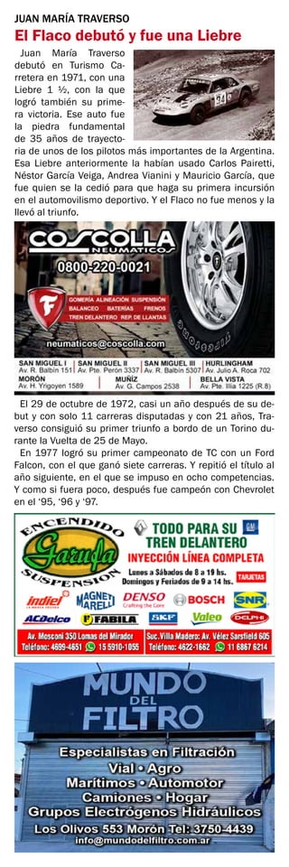JUAN MARÍA TRAVERSO
El Flaco debutó y fue una Liebre
Juan María Traverso
debutó en Turismo Ca-
rretera en 1971, con una
Liebre 1 ½, con la que
logró también su prime-
ra victoria. Ese auto fue
la piedra fundamental
de 35 años de trayecto-
ria de unos de los pilotos más importantes de la Argentina.
Esa Liebre anteriormente la habían usado Carlos Pairetti,
Néstor García Veiga, Andrea Vianini y Mauricio García, que
fue quien se la cedió para que haga su primera incursión
en el automovilismo deportivo. Y el Flaco no fue menos y la
llevó al triunfo.
El 29 de octubre de 1972, casi un año después de su de-
but y con solo 11 carreras disputadas y con 21 años, Tra-
verso consiguió su primer triunfo a bordo de un Torino du-
rante la Vuelta de 25 de Mayo.
En 1977 logró su primer campeonato de TC con un Ford
Falcon, con el que ganó siete carreras. Y repitió el título al
año siguiente, en el que se impuso en ocho competencias.
Y como si fuera poco, después fue campeón con Chevrolet
en el ‘95, ‘96 y ‘97.
 