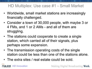 HD Multiplex: Use case #1 - Small Market
• Worldwide, small market stations are increasingly
financially challenged.
• Consider a town of 30,000 people, with maybe 3 or
4 FMs, and 1 or 2 AMs - and all of them are
struggling.
• The stations could cooperate to create a single
station, which carried all of their signals, plus
perhaps some expansion.
• The transmission operating costs of the single
station could be less than one of the stations alone.
• The extra sites / real estate could be sold.
HD Innovation
 